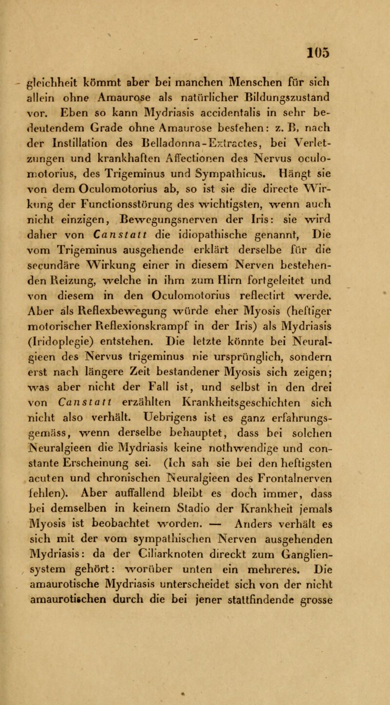 gleichheit kömmt aber bei manchen Menschen für sich allein ohne Amaurose als natürlicher Bildungszustand vor. Eben so kann Mydriasis accidentalis in sehr be- deutendem Grade ohne Amaurose bestehen: z. B, nach der Instillation des Belladonna -Extractes, bei Verlet- zungen und krankhaften Affectionen des Nervus oculo- motorius, des Trigeminus und Sympathicus. Hängt sie von dem Oculomotorius ab, so ist sie die directe Wir- kung der Functionsstörung des wichtigsten, wenn auch nicht einzigen, Bewegungsnerven der Iris: sie wird daher von Canstatt die idiopathische genannt, Die vom Trigeminus ausgehende erklärt derselbe für die seeundäre Wirkung einer in diesem Nerven bestehen- den Reizung, welche in ihm zum Hirn fort geleitet und von diesem in den Oculomotorius reflectirt werde. Aber als Reflexbewegung würde eher Myosis (heftiger motorischer Reflexionskrampf in der Iris) als Mydriasis (Iridoplegie) entstehen. Die letzte könnte bei Neural- gieen des Nervus trigeminus nie ursprünglich, sondern erst nach längere Zeit bestandener Myosis sich zeigen; was aber nicht der Fall ist, und selbst in den drei von Can statt erzählten Krankheitsgeschichten sich nicht also verhält. Uebrigens ist es ganz erfahrungs- gemäss, wenn derselbe behauptet, dass bei solchen Neuralgieen die Mydriasis keine nothwendige und con- stante Erscheinung sei. (Ich sah sie bei den heftigsten acuten und chronischen Neuralgieen des Frontalnerven fehlen). Aber auffallend bleibt es doch immer, dass bei demselben in keinem Stadio der Krankheit jemals Myosis ist beobachtet worden. — Anders verhält es sich mit der vom sympathischen Nerven ausgehenden Mydriasis: da der Ciliarknoten direckt zum Ganglien- system gehört: worüber unten ein mehreres. Die amaurotische Mydriasis unterscheidet sich von der nicht amaurotischen durch die bei jener stattfindende grosse
