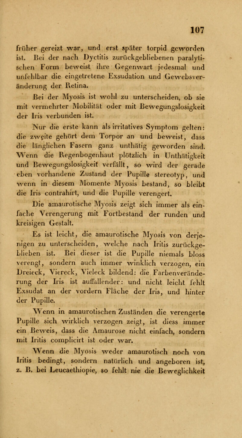 früher gereizt war, und erst später torpid geworden ist. Bei der nach Dyctitis zurückgebliebenen paralyti- schen Form beweist ihre Gegenwart jedesmal und unfehlbar die eingetretene Exsudation und Gewebsver- änderung der Retina. Bei der Myosis ist wohl zu unterscheiden, ob sie mit vermehrter Mobilität oder mit Bewegungslosigkeit der Iris verbunden ist. Nur die erste kann als irritatives Symptom gelten: die zweite gehört dem Torpor an und beweist, dass die länglichen Fasern ganz unthätig geworden sind. Wenn die Regenbogenhaut plötzlich in Unthätigkeit und Bewegungslosigkeit verfällt, so wird der gerade eben vorhandene Zustand der Pupille stereotyp, und wenn in diesem Momente Myosis bestand, so bleibt die Iris contrahirt, und die Pupille verengert. Die amaurotische Myosis zeigt sich immer als ein- fache Verengerung mit Fortbestand der runden und kreisigen Gestalt. Es ist leicht, die amaurotische Myosis von derje- nigen zu unterscheiden, welche nach Iritis zurückge- blieben ist. Bei dieser ist die Pupille niemals bloss verengt, sondern auch immer winklich verzogen, ein Dreieck, Viereck, Vieleck bildend: die Farbenverände- rung der Iris ist auffallender: und nicht leicht fehlt Exsudat an der vordem Fläche der Iris, und hinter der Pupille. Wenn in amaurotischen Zuständen die verengerte Pupille sich wirklich verzogen zeigt, ist diess immer ein Beweis, dass die Amaurose nicht einfach, sondern mit Iritis complicirt ist oder war. Wenn die Myosis weder amaurotisch noch von Iritis bedingt, sondern natürlich und angeboren ist, z. B. bei Leucaethiopie, so fehlt nie die Beweglichkeit