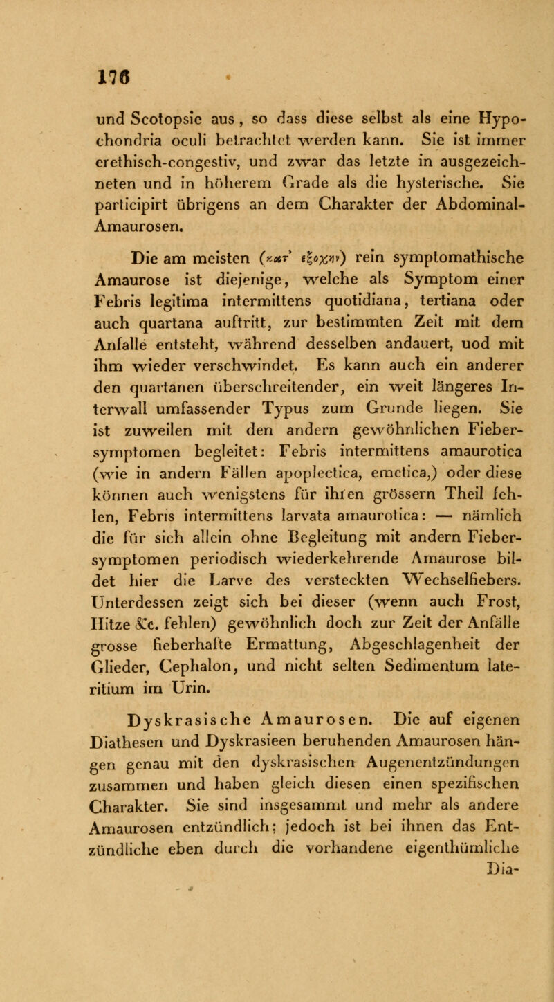 und Scotopsie aus , so dass diese selbst als eine Hypo- chondria oculi betrachtet werden kann. Sie ist immer erethisch-cemgestiv, und zwar das letzte in ausgezeich- neten und in höherem Grade als die hysterische. Sie partieipirt übrigens an dem Charakter der Abdominal- Amaurosen. Die am meisten (**t i\o%w) rein symptomathische Amaurose ist diejenige, welche als Symptom einer Febris legitima intermittens quotidiana, tertiana oder auch quartana auftritt, zur bestimmten Zeit mit dem Anfalle entsteht, während desselben andauert, uod mit ihm wieder verschwindet. Es kann auch ein anderer den quartanen überschreitender, ein weit längeres In- terwall umfassender Typus zum Grunde liegen. Sie ist zuweilen mit den andern gewöhnlichen Fieber- symptomen begleitet: Febris intermittens amaurotica (wie in andern Fällen apoplectica, emetica,) oder diese können auch wenigstens für ihien grössern Theil feh- len, Febris intermittens larvata amaurotica: — nämlich die für sich allein ohne Begleitung mit andern Fieber- symptomen periodisch wiederkehrende Amaurose bil- det hier die Larve des versteckten Wechselfiebers. Unterdessen zeigt sich bei dieser (wenn auch Frost, Hitze (SCc. fehlen) gewöhnlich doch zur Zeit der Anfälle grosse fieberhafte Ermattung, Abgeschlagenheit der Glieder, Cephalon, und nicht selten Sedimentum late- ritium im Urin. Dyskrasische Amaurosen. Die auf eigenen Diathesen und Dyskrasieen beruhenden Amaurosen hän- gen genau mit den dyskrasischen Augenentzündungen zusammen und haben gleich diesen einen spezifischen Charakter. Sie sind insgesammt und mehr als andere Amaurosen entzündlich; jedoch ist bei ihnen das Ent- zündliche eben durch die vorhandene eigenthümliche Dia-