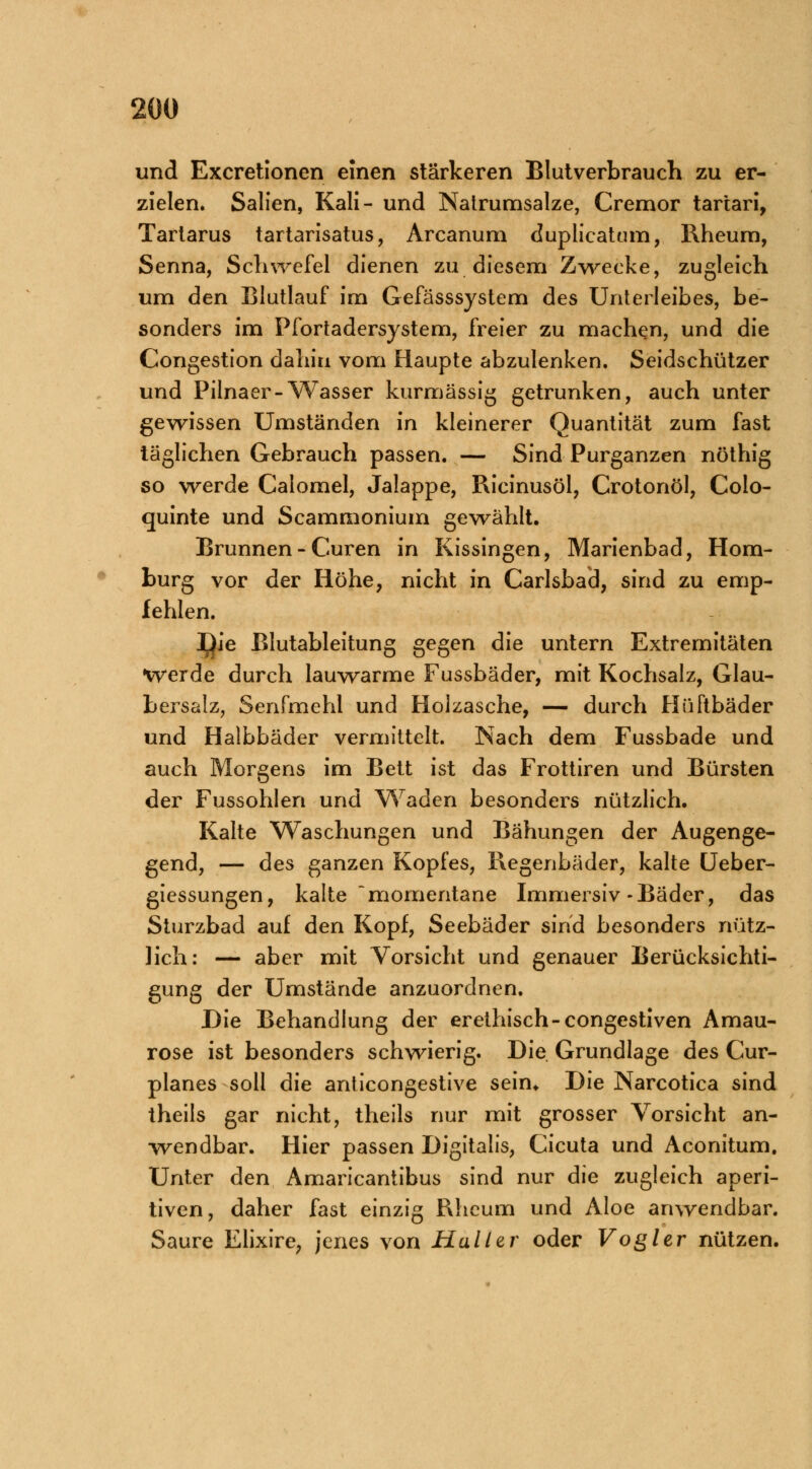 und Excretionen einen stärkeren Blutverbrauch zu er- zielen. Salien, Kali- und Natrumsalze, Cremor tartari, Tartarus tartarisatus, Arcanum duplicatum, Rheum, Senna, Schwefel dienen zu diesem Zwecke, zugleich um den Blutlauf im Gefässsystem des Unterleibes, be- sonders im Pfortadersystem, freier zu machen, und die Congestion dahin vom Haupte abzulenken. Seidschützer und Pilnaer-Wasser kurmässig getrunken, auch unter gewissen Umständen in kleinerer Quantität zum fast täglichen Gebrauch passen. — Sind Purganzen nöthig so werde Calomel, Jalappe, Rieinusöl, Crotonöl, Colo- quinte und Scammonium gewählt. Brunnen - Curen in Kissingen, Marienbad, Hom- burg vor der Höhe, nicht in Carlsbad, sind zu emp- fehlen. l^ie Blutableitung gegen die untern Extremitäten •werde durch lauwarme Fussbäder, mit Kochsalz, Glau- bersalz, Senfmehl und Holzasche, — durch Hüftbäder und Halbbäder vermittelt. Nach dem Fussbade und auch Morgens im Bett ist das Frottiren und Bürsten der Fussohlen und Waden besonders nützlich. Kalte Waschungen und Bähungen der Augenge- gend, — des ganzen Kopfes, Regenbäder, kalte Ueber- giessungen, kalte •momentane Immersiv-Bäder, das Sturzbad auf den Kopf, Seebäder sind besonders nütz- lich: — aber mit Vorsicht und genauer Berücksichti- gung der Umstände anzuordnen. Die Behandlung der erethisch-congestiven Amau- rose ist besonders schwierig. Die Grundlage des Cur- planes soll die anticongestive sein* Die Narcotica sind theils gar nicht, theils nur mit grosser Vorsicht an- wendbar. Hier passen Digitalis, Cicuta und Aconitum. Unter den Amaricantibus sind nur die zugleich aperi- tiven, daher fast einzig Rhcum und Aloe anwendbar. Saure Elixire, jenes von Hall er oder Vogler nützen.