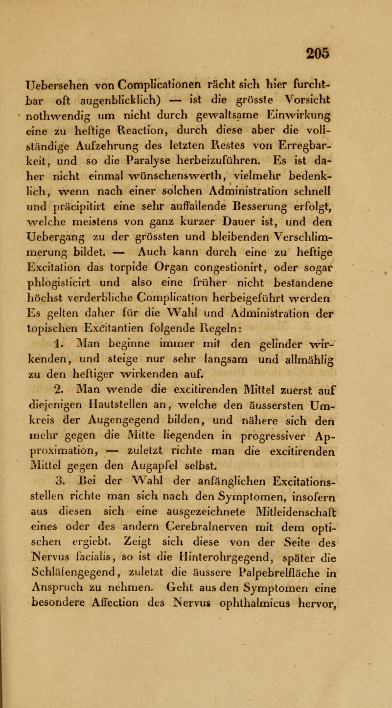 Uebersehen von Complicationen rächt sich hier furcht- bar oft augenblicklich) — ist die grösste Vorsicht nothwendlg um nicht durch gewaltsame Einwirkung eine zu heftige Reaction, durch diese aber die voll- ständige Aufzehrung des letzten Restes von Erregbar- keit, und so die Paralyse herbeizuführen. Es ist da- her nicht einmal wünschenswerth, vielmehr bedenk- lich, wenn nach einer solchen Administration schnell und präcipitirt eine sehr auffallende Besserung erfolgt, welche meistens von ganz kurzer Dauer ist, und den Uebergang zu der grössten und bleibenden Verschlim- merung bildet. — Auch kann durch eine zu heftige Excitation das torpide Organ congestionirt, oder sogar phlogisticirt und also eine früher nicht bestandene höchst verderbliche Complicatjon herbeigeführt werden Es gelten daher für die Wahl und Administration der topischen Exdtantien folgende Hegeln: 1. Man beginne immer mit den gelinder wir- kenden, und steige nur sehr langsam und allmählig zu den heftiger wirkenden auf. 2. Man wende die excitirenden Mittel zuerst auf diejenigen Hautstellen an, welche den äussersten Um- kreis der Augengegend bilden, und nähere sich den mehr gegen die Mitte liegenden in progressiver Ap- proximation, — zuletzt richte man die excitirenden Mittel gegen den Augapfel selbst. 3. Bei der Wahl der anfänglichen Excitations- stellen richte man sich nach den Symptomen, insofern aus diesen sich eine ausgezeichnete Mitleidenschaft eines oder des andern Cerebralnerven mit dem opti- schen ergiebt. Zeigt sich diese von der Seite des Nervus facialis, so ist die Hinterohrgegend, später die Schläfengegend, zuletzt die äussere Palpebrelfläche in Anspruch zu nehmen. Geht aus den Symptomen eine besondere Affection des Nervus ophthalmicus hervor,