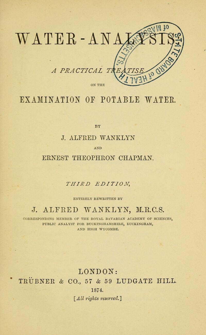 A PRACTICAL T, EXAMINATION OE POTABLE WATEE. BY J. ALFRED WANKLYN AND ERNEST THEOPHRON CHAPMAN. THIRD EDITION, ENTIRELY REWHITTEN BY J. ALFEED WANKLYN, M.E.C.S. CORRESPONDING MESIBER OF THE ROYAL BAVARIAN ACADEMY OF SCIENCES, PXTBLIC ANALYST FOR BTJCKINGHAJMSHIRE, BUCKINGHAM, AND HIGH WYCOMBE. LONDON: TRTJBNER & CO., 57 & 59 LUDGATE HILL. 1874. \_All rights reserved.]