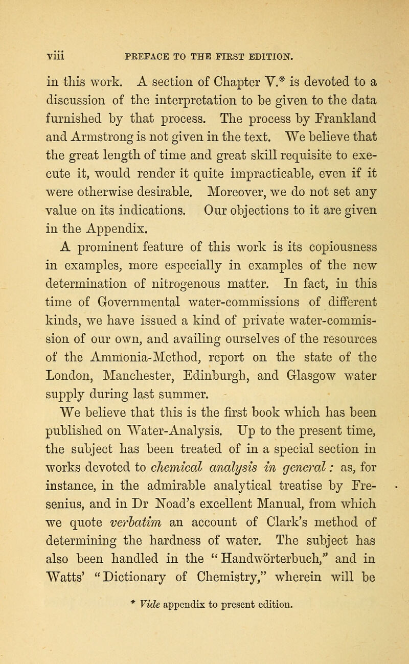 in this work. A section of Chapter Y.* is devoted to a discussion of the interpretation to be given to the data furnished by that process. The process by Frankland and Armstrong is not given in the text. We believe that the great length of time and great skill requisite to exe- cute it, would render it quite impracticable, even if it were otherwise desirable. Moreover, we do not set any value on its indications. Our objections to it are given in the Appendix. A prominent feature of this work is its copiousness in examples, more especially in examples of the new determination of nitrogenous matter. In fact, in this time of Governmental water-commissions of different kinds, we have issued a kind of private water-commis- sion of our own, and availing ourselves of the resources of the Ammonia-Method, report on the state of the London, Manchester, Edinburgh, and Glasgow water supply during last summer. We believe that this is the first book which has been published on Water-Analysis. Up to the present time, the subject has been treated of in a special section in works devoted to chemical analysis in general: as, for instance, in the admirable analytical treatise by Ere- senius, and in Dr load's excellent Manual, from which we quote verbatim an account of Clark's method of determining the hardness of water. The subject has also been handled in the ''Handworterbuch, and in Watts' Dictionary of Chemistry, wherein will be * Vide appendix to present edition.