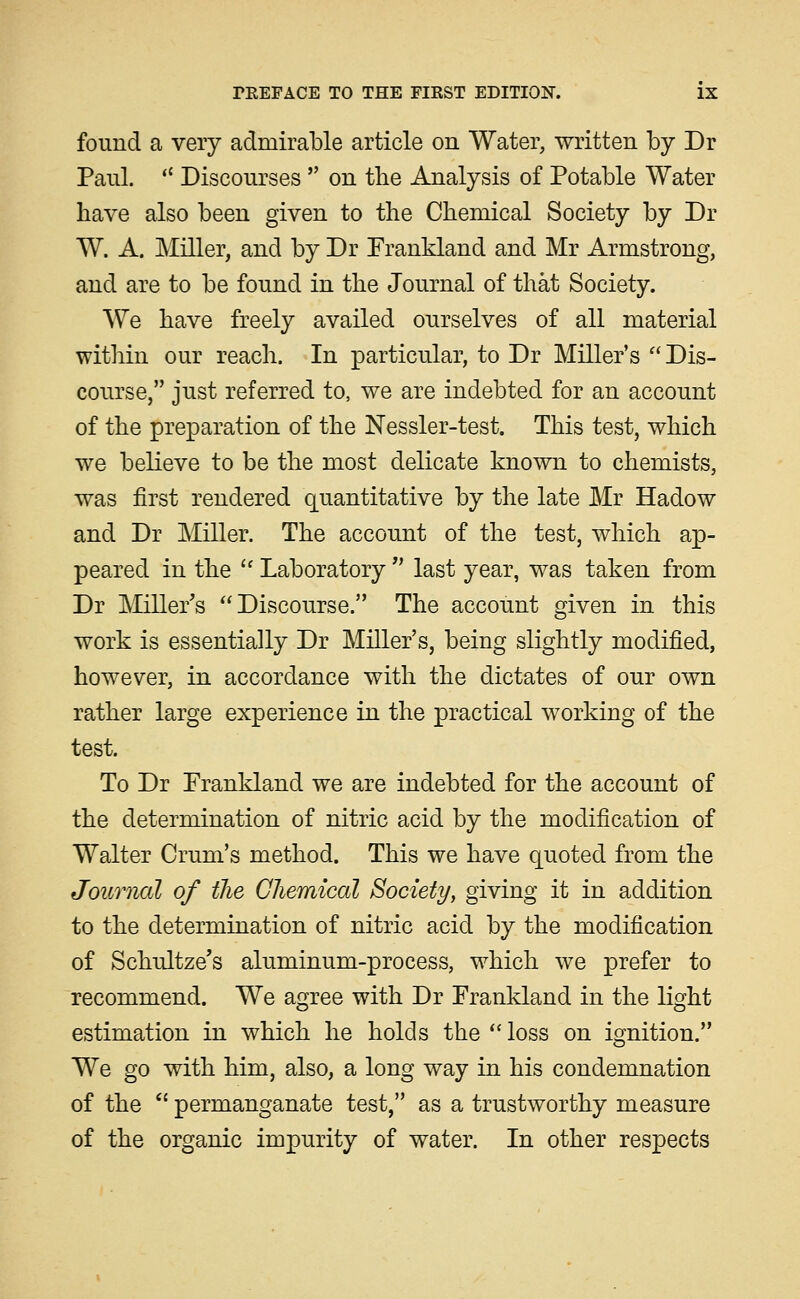 found a very admirable article on Water, written by Dr Paul.  Discourses  on tlie Analysis of Potable Water have also been given to the Chemical Society by Dr W. A. Miller, and by Dr Frankland and Mr Armstrong, and are to be found in the Journal of that Society. We have freely availed ourselves of all material within our reach. In particular, to Dr Miller's  Dis- course, just referred to, we are indebted for an account of the preparation of the Nessler-test. This test, which we believe to be the most delicate known to chemists, was first rendered quantitative by the late Mr Hadow and Dr Miller. The account of the test, which ap- peared in the  Laboratory  last year, was taken from Dr Miller's Discourse. The account given in this work is essentially Dr Miller's, being slightly modified, however, in accordance with the dictates of our own rather large experience in the practical working of the test. To Dr Frankland we are indebted for the account of the determination of nitric acid by the modification of Walter Crum's method. This we have quoted from the Journal of the Gliemical Society, giving it in addition to the determination of nitric acid by the modification of Schultze's aluminum-process, which we prefer to recommend. We agree with Dr Frankland in the light estimation in which he holds the  loss on ignition. We go with him, also, a long way in his condemnation of the *' permanganate test, as a trustworthy measure of the organic impurity of water. In other respects