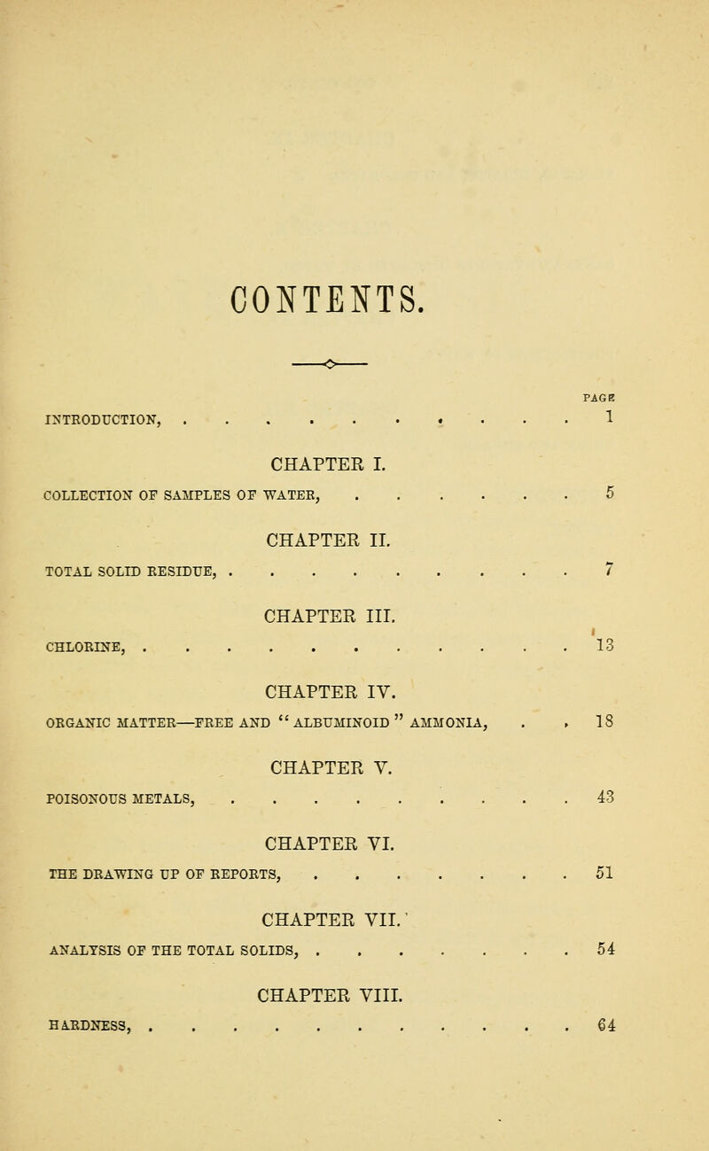 CONTENTS, PAGR INTRODUCTION, 1 CHAPTER I. COLLECTION OF SAMPLES OF WATER, 6 CHAPTER II. TOTAL SOLID RESIDUE, 7 CHAPTER III. CHLORINE, 13 CHAPTER IV. ORGANIC MATTER—FREE AND  ALBUMINOID  AMMONIA, . ► 18 CHAPTER V. POISONOUS METALS, 43 CHAPTER VI. THE DRAWING UP OF REPORTS, 51 CHAPTER VII.' ANALYSIS OF THE TOTAL SOLIDS, 54 CHAPTER VIII. HARDNESS, 64