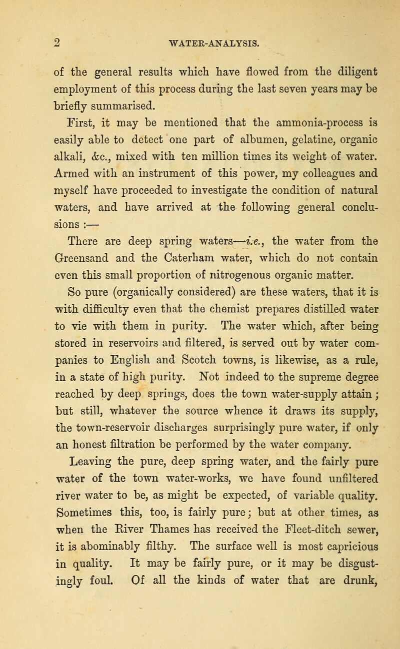 of the general results which have flowed from the diligent employment of this process during the last seven years may be briefly summarised. First, it may be mentioned that the ammonia-process is easily able to detect one part of albumen, gelatine, organic alkali, &c., mixed with ten million times its weight of water. Armed with an instrument of this power, my colleagues and myself have proceeded to investigate the condition of natural waters, and have arrived at the following general conclu- sions :— There are deep spring waters—i.e., the water from the Greensand and the Caterham water, which do not contain even this small proportion of nitrogenous organic matter. So pure (organically considered) are these waters, that it is with difficulty even that the chemist prepares distilled water to vie with them in purity. The water which, after being stored in reservoirs and filtered, is served out by water com- panies to English and Scotch towns, is likewise, as a rule, in a state of high purity. Not indeed to the supreme degree reached by deep springs, does the town water-supply attain ; but still, whatever the source whence it draws its supply, the town-reservoir discharges surprisingly pure water, if only an honest filtration be performed by the water company. Leaving the pure, deep spring water, and the fairly pure water of the town water-works, we have found unfiltered river water to be, as might be expected, of variable quality. Sometimes this, too, is fairly pure; but at other times, as when the Eiver Thames has received the Fleet-ditch sewer, it is abominably filthy. The surface well is most capricious in quality. It may be fairly pure, or it may be disgust- ingly foul. Of all the kinds of water that are drunk,