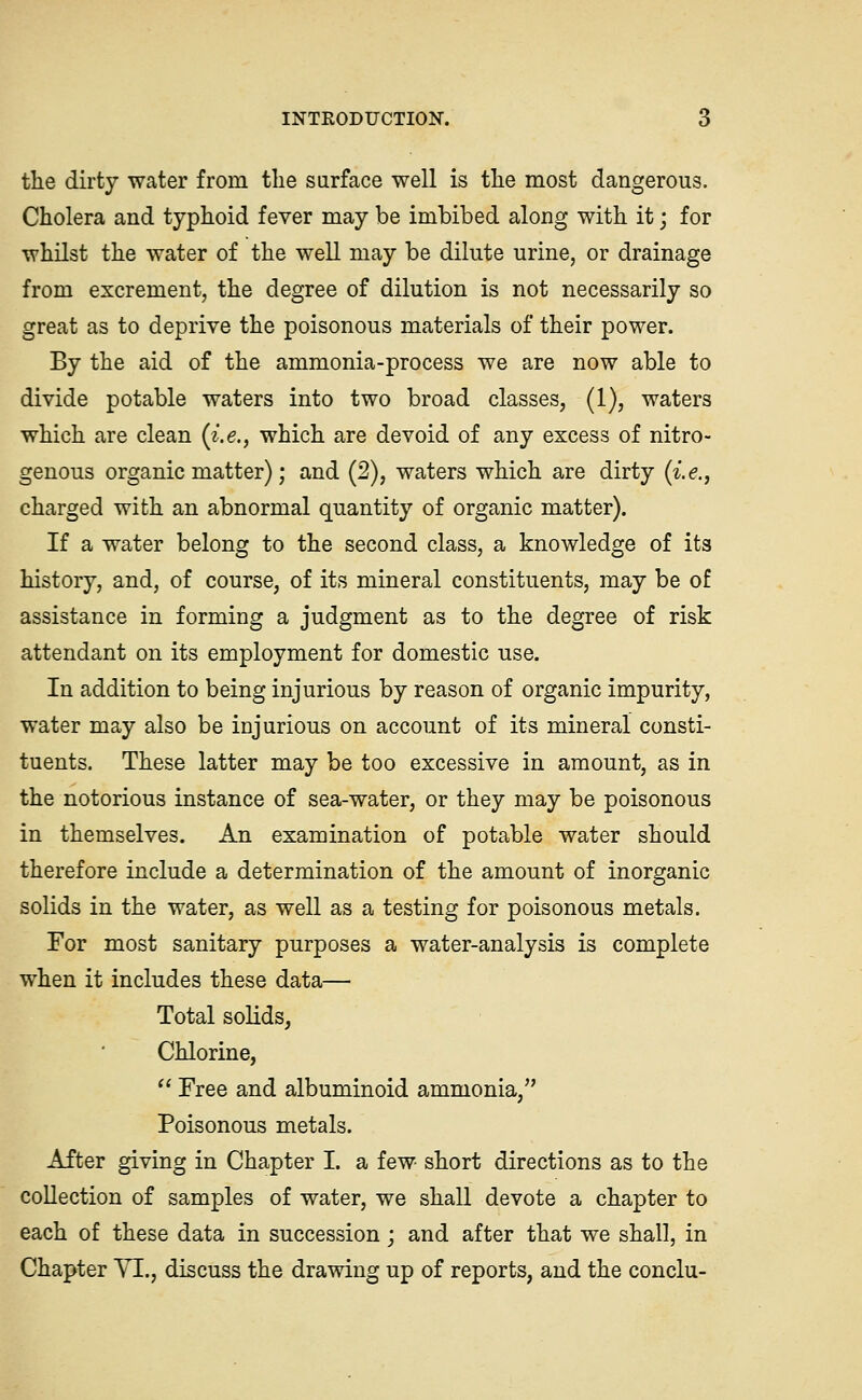 the dirty water from the surface well is tlie most dangerous. Cholera and typhoid fever may be imbibed along with it; for whilst the water of the well may be dilute urine, or drainage from excrement, the degree of dilution is not necessarily so great as to deprive the poisonous materials of their power. By the aid of the ammonia-process we are now able to divide potable waters into two broad classes, (1), waters which are clean (i.e., which are devoid of any excess of nitro- genous organic matter); and (2), waters which are dirty (i.e., charged with an abnormal quantity of organic matter). If a water belong to the second class, a knowledge of its history, and, of course, of its mineral constituents, may be of assistance in forming a judgment as to the degree of risk attendant on its employment for domestic use. In addition to being injurious by reason of organic impurity, water may also be injurious on account of its mineral consti- tuents. These latter may be too excessive in amount, as in the notorious instance of sea-water, or they may be poisonous in themselves. An examination of potable water should therefore include a determination of the amount of inorganic solids in the water, as well as a testing for poisonous metals. For most sanitary purposes a water-analysis is complete when it includes these data— Total solids, Chlorine,  Free and albuminoid ammonia, Poisonous metals. After giving in Chapter I. a few short directions as to the collection of samples of water, we shall devote a chapter to each of these data in succession; and after that we shall, in Chapter YI., discuss the drawing up of reports, and the conclu-