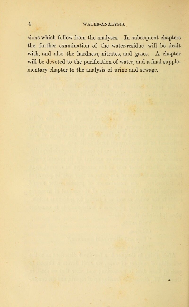 sions which follow from the analyses. In subsequent chapters the further examination of the water-residue will be dealt with, and also the hardness, nitrates, and gases. A chapter will be devoted to the purification of water, and a final supple- mentary chapter to the analysis of urine and sewage.