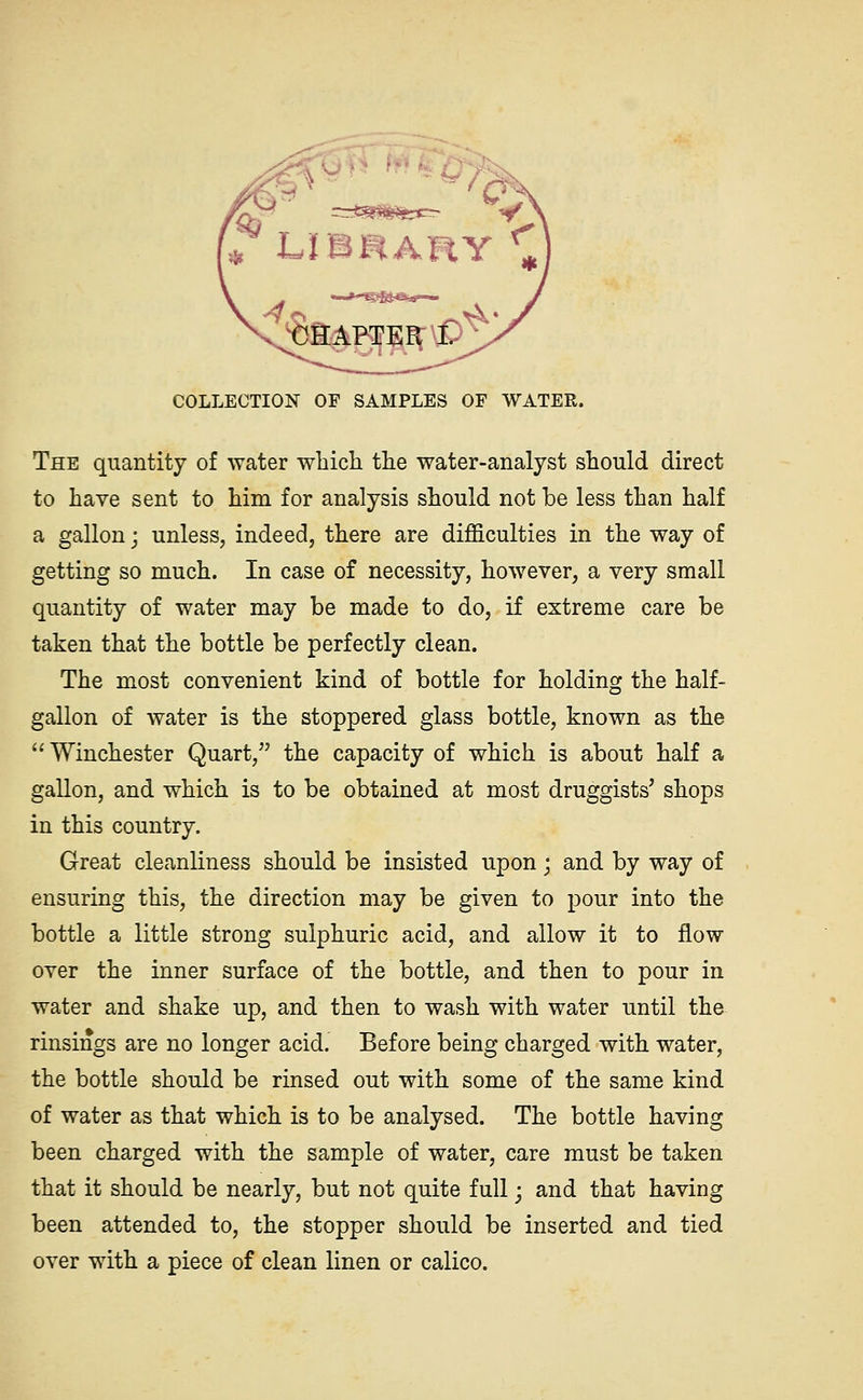 ^ ummAnY \ ^CEAPTER I. \ COLLECTION OF SAMPLES OF WATER. The quantity of water wbich the water-analyst should direct to have sent to him for analysis should not be less than half a gallon j unless, indeed, there are difficulties in the way of getting so much. In case of necessity, however, a very small quantity of water may be made to do, if extreme care be taken that the bottle be perfectly clean. The most convenient kind of bottle for holding the half- gallon of water is the stoppered glass bottle, known as the Winchester Quart, the capacity of which is about half a gallon, and which is to be obtained at most druggists' shops in this country. Great cleanliness should be insisted upon; and by way of ensuring this, the direction may be given to pour into the bottle a little strong sulphuric acid, and allow it to flow over the inner surface of the bottle, and then to pour in water and shake up, and then to wash with water until the rinsings are no longer acid. Before being charged with water, the bottle should be rinsed out with some of the same kind of water as that which is to be analysed. The bottle having been charged with the sample of water, care must be taken that it should be nearly, but not quite full j and that having been attended to, the stopper should be inserted and tied over with a piece of clean linen or calico.