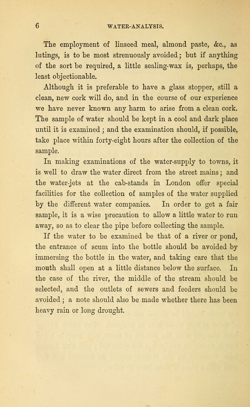 The employment of linseed meal, almond paste, &c., as lutings, is to be most strenuously avoided; but if anytMng of the sort be required, a little sealing-wax is, perhaps, the least objectionable. Although it is preferable to have a glass stopper, still a clean, new cork will do, and in the course of our experience we have never known any harm to arise from a clean cork. The sample of water should be kept in a cool and dark place until it is examined; and the examination should, if possible, take place within forty-eight hours after the collection of the sample. In making examinations of the water-supply to towns, it is well to draw the water direct from the street mains; and the water-jets at the cab-stands in London offer special facilities for the collection of samples of the water supplied by the different water companies. In order to get a fair sample, it is a wise precaution to allow a little water to run away, so as to clear the pipe before collecting the sample. If the water to be examined be that of a river or pond, the entrance of scum into the bottle should be avoided by immersing the bottle in the water, and taking care that the mouth shall open at a little distance below the surface. In the case of the river, the middle of the stream should be selected, and the outlets of sewers and feeders should be avoided ; a note should also be made whether there has been heavy rain or long drought.