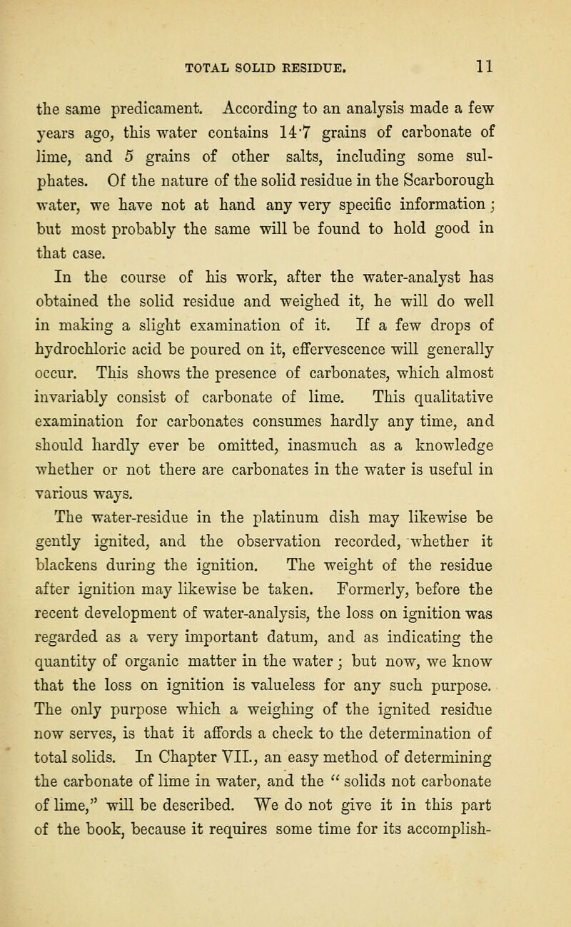 the same predicament. According to an analysis made a few years ago, this water contains 147 grains of carbonate of lime, and 5 grains of other salts, including some sul- phates. Of the nature of the solid residue in the Scarborough water, we have not at hand any very specific information; but most probably the same will be found to hold good in that case. In the course of his work, after the water-analyst has obtained the solid residue and weighed it, he will do well in making a slight examination of it. If a few drops of hydrochloric acid be poured on it, efi'ervescence will generally occur. This shows the presence of carbonates, which almost invariably consist of carbonate of lime. This qualitative examination for carbonates consumes hardly any time, and should hardly ever be omitted, inasmuch as a knowledge whether or not there are carbonates in the water is useful in various ways. The water-residue in the platinum dish may likewise be gently ignited, and the observation recorded, whether it blackens during the ignition. The weight of the residue after ignition may likewise be taken. Formerly, before the recent development of water-analysis, the loss on ignition was regarded as a very important datum, and as indicating the quantity of organic matter in the water j but now, we know that the loss on ignition is valueless for any such purpose. The only purpose which a weighing of the ignited residue now serves, is that it affords a check to the determination of total solids. In Chapter VII., an easy method of determining the carbonate of lime in water, and the  solids not carbonate of lime, will be described. We do not give it in this part of the book, because it requires some time for its accomplish-