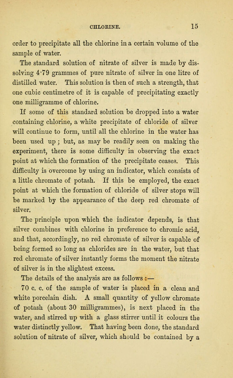 order to precipitate all the chlorine in a certain volume of the sample of water. The standard solution of nitrate of silver is made by dis- solving 4*79 grammes of pure nitrate of silver in one litre of distilled water. This solution is then of such a strength, that one cubic centimetre of it is capable of precipitating exactly one milligramme of chlorine. If some of this standard solution be dropped into a water containing chlorine, a white precipitate of chloride of silver will continue to form, until all the chlorine in the water has been used up; but, as may be readily seen on making the experiment, there is some difficulty in observing the exact point at which the formation of the precipitate ceases. This difficulty is overcome by using an indicator, which consists of a little chromate of potash. If this be employed, the exact point at which the formation of chloride of silver stops will be marked by the appearance of the deep red chromate of silver. The principle upon which the indicator depends, is that silver combines with chlorine in preference to chromic acid, and that, accordingly, no red chromate of silver is capable of being formed so long as chlorides are in the water, but that red chromate of silver instantly forms the moment the nitrate of silver is in the slightest excess. The details of the analysis are as follows :■— 70 c. c. of the sample of water is placed in a clean and white porcelain dish. A small quantity of yellow chromate of potash (about 30 milligrammes), is next placed in the water, and stirred up with a glass stirrer until it colours the water distinctly yellow. That having been done, the standard solution of nitrate of silver, which should be contained by a