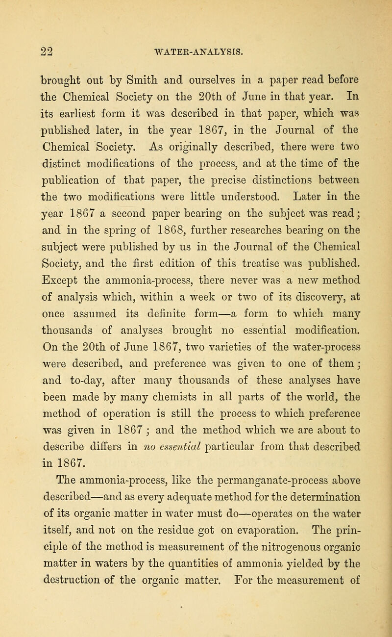 brought out by Smitb. and ourselves in a paper read before tbe Cliemical Society on the 20th of June in that year. In its earliest form it was described in that paper, which was published later, in the year 1867, in the Journal of the Chemical Society. As originally described, there were two distinct modifications of the process, and at the time of the publication of that paper, the precise distinctions between the two modifications were little understood. Later in the year 1867 a second paper bearing on the subject was read; and in the spring of 1868, further researches bearing on the subject were published by us in the Journal of the Chemical Society, and the first edition of this treatise was published. Except the ammonia-process, there never was a new method of analysis which, within a week or two of its discovery, at once assumed its definite form—a form to which many thousands of analyses brought no essential modification. On the 20th of June 1867, two varieties of the water-process were described, and preference was given to one of them; and to-day, after many thousands of these analyses have been made by many chemists in all parts of the world, the method of operation is still the process to which preference was given in 1867 j and the method which we are about to describe differs in no essential particular from that described in 1867. The ammonia-process, like the permanganate-process above described—and as every adequate method for the determination of its organic matter in water must do—operates on the water itself, and not on the residue got on evaporation. The prin- ciple of the method is measurement of the nitrogenous organic matter in waters by the quantities of ammonia yielded by the destruction of the organic matter. For the measurement of