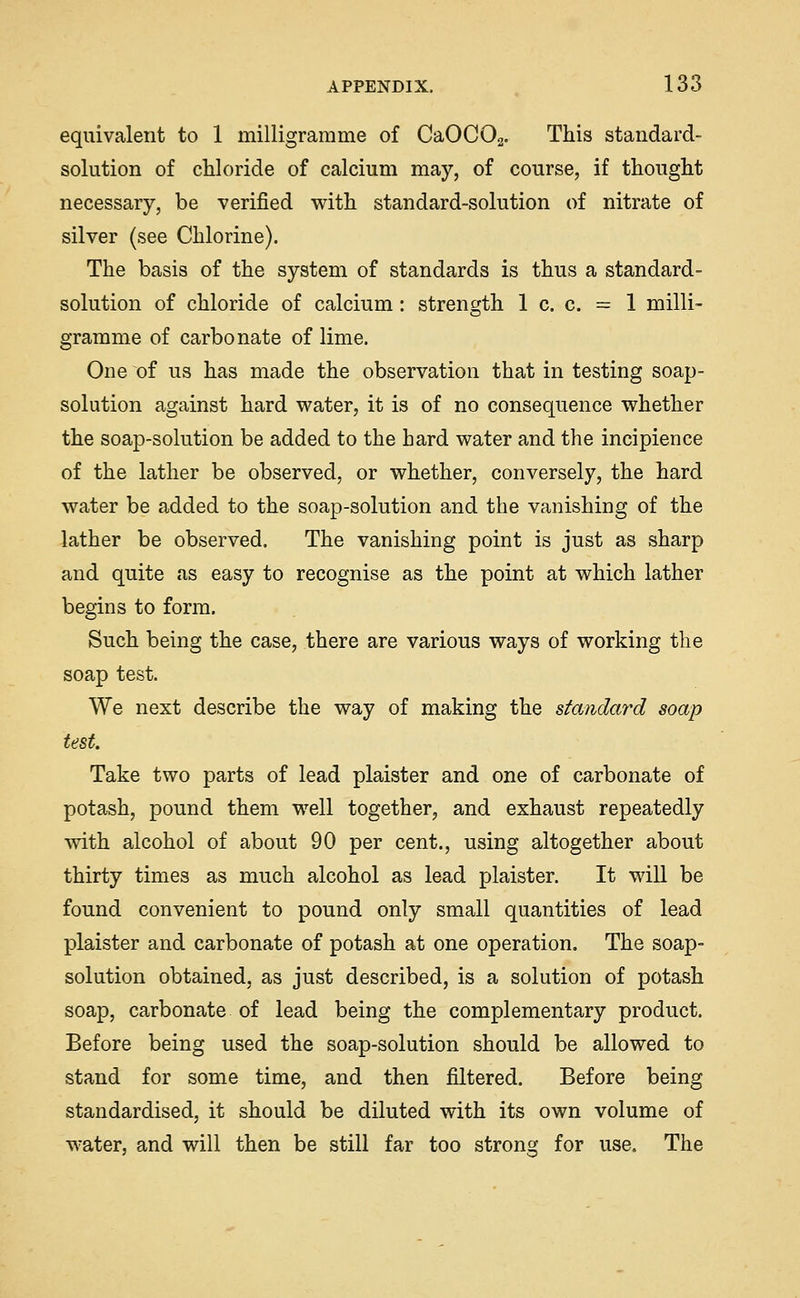 equivalent to 1 milligramme of CaOCOg. This standard- solution of chloride of calcium may, of course, if thought necessary, be verified with standard-solution of nitrate of silver (see Chlorine). The basis of the system of standards is thus a standard- solution of chloride of calcium: strength 1 c. c. = 1 milli- gramme of carbonate of lime. One of us has made the observation that in testing soap- solution against hard water, it is of no consequence whether the soap-solution be added to the hard water and the incipience of the lather be observed, or whether, conversely, the hard water be added to the soap-solution and the vanishing of the lather be observed. The vanishing point is just as sharp and quite as easy to recognise as the point at which lather begins to form. Such being the case, there are various ways of working the soap test. We next describe the way of making the standard soap test. Take two parts of lead plaister and one of carbonate of potash, pound them well together^, and exhaust repeatedly with alcohol of about 90 per cent., using altogether about thirty times as much alcohol as lead plaister. It will be found convenient to pound only small quantities of lead plaister and carbonate of potash at one operation. The soap- solution obtained, as just described, is a solution of potash soap, carbonate of lead being the complementary product. Before being used the soap-solution should be allowed to stand for some time, and then filtered. Before being standardised, it should be diluted with its own volume of water, and will then be still far too strong for use. The