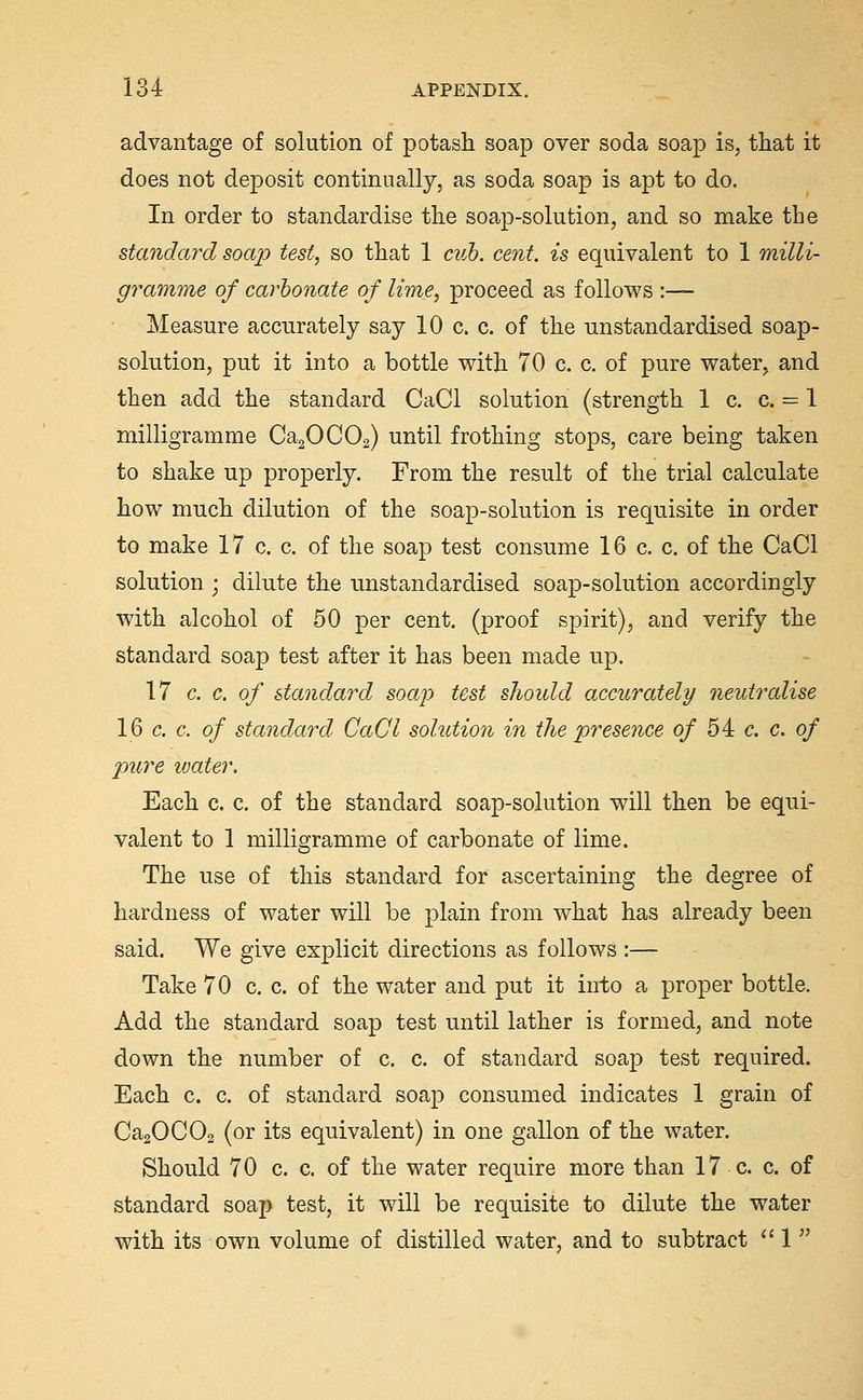 advantage of solution of potash soap over soda soap is, that it does not deposit continually, as soda soap is apt to do. In order to standardise the soap-solution, and so make the standard soap test, so that 1 cuh. cent, is equivalent to 1 milli- gramme of carbonate of lime, proceed as follows :— Measure accurately say 10 c. c. of the unstandardised soap- solution, put it into a bottle with 70 c. c. of pure water, and then add the standard CaCl solution (strength 1 c. c. = 1 milligramme Ca20C02) until frothing stops, care being taken to shake up properly. From the result of the trial calculate how much dilution of the soap-solution is requisite in order to make 17 c. c. of the soap test consume 16 c. c. of the CaCl solution ; dilute the unstandardised soap-solution accordingly with alcohol of 50 per cent, (proof spirit), and verify the standard soap test after it has been made up. 17 c. c. of standard soap test shoidd accurately neutralise 16 c. c. of standard CaCl solutio7i in the presence of 54 c, c. of pure water. Each c. c. of the standard soap-solution will then be equi- valent to 1 milligramme of carbonate of lime. The use of this standard for ascertaining the degree of hardness of water will be plain from what has already been said. We give explicit directions as follows :— Take 70 c. c. of the water and put it into a proper bottle. Add the standard soap test until lather is formed, and note down the number of c. c. of standard soap test required. Each c. c. of standard soap consumed indicates 1 grain of CaaOCOs (or its equivalent) in one gallon of the water. Should 70 c. c. of the water require more than 17 c. c. of standard soap test, it will be requisite to dilute the water with its own volume of distilled water, and to subtract  1