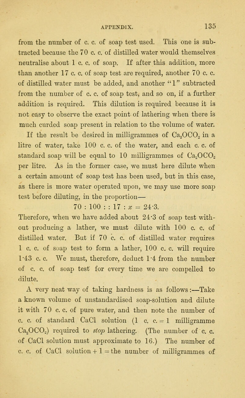 from the number of c. c. of soap test used. This one is sub- tracted because the 70 c. c. of distilled water would themselves neutralise about 1 c. c. of soap. If after this addition, more than another 17 c. c. of soap test are required, another 70 c. c. of distilled water must be added, and another ''1 subtracted from the number of c. c. of soap test, and so on, if a further addition is required. This dilution is required because it is not easy to observe the exact point of lathering when there is much curded soap present in relation to the volume of water. If the result be desired in milligrammes of CaaOCOa in a litre of water, take 100 c. c. of the water, and each c. c. of standard soap will be equal to 10 milligrammes of CaaOCOa per litre. As in the former case, we must here dilute when a certain amount of soap test has been used, but in this case, as there is more water operated upon, we may use more soap test before diluting, in the proportion— 70 : 100 : : 17 : ^ = 24'3. Therefore, when we have added about 24'3 of soap test with- out producing a lather, we must dilute with 100 c. c. of distilled water. But if 70 c. c. of distHled water requires 1 c. c. of soap test to form a lather, 100 c. c. will require 1-43 c. c. We must, therefore, deduct 1'4 from the number of c. c. of soap test' for every time we are compelled to dilute. A very neat way of taking hardness is as follows:—Take a known volume of unstandardised soap-solution and dilute it with 70 c. c. of pure water, and then note the number of c. c. of standard CaCl solution (1 c. c. = 1 milligramme CaaOCOa) required to s^op lathering. (The number of c. c. of CaCl solution must approximate to 16.) The number of c. c. of CaCl solution + 1 = the number of milligrammes of