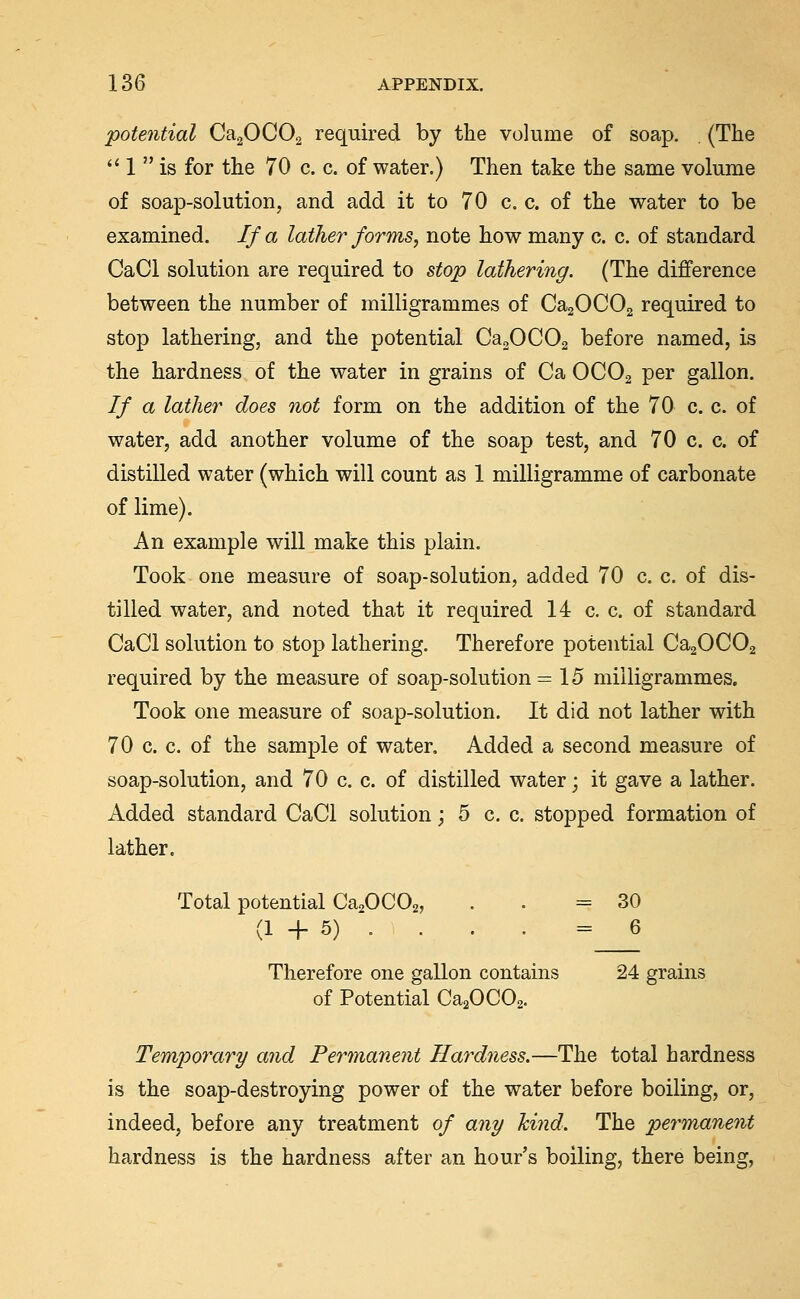 potential CaaOCOa required by the volume of soap. (The '' 1  is for the 70 c. c. of water.) Then take the same volume of soap-solution, and add it to 70 c. c. of the water to be examined. If a lather forms, note how many c. c. of standard CaCl solution are required to stop lathering. (The difference between the number of milligrammes of CagOCOa required to stop lathering, and the potential CagOCOg before named, is the hardness of the water in grains of Ca OCO2 per gallon. If a lather does not form on the addition of the 70 c. c. of water, add another volume of the soap test, and 70 c. c. of distilled water (which will count as 1 milligramme of carbonate of lime). An example will make this plain. Took one measure of soap-solution, added 70 c. c. of dis- tilled water, and noted that it required 14 c. c. of standard CaCl solution to stop lathering. Therefore potential CagOCOg required by the measure of soap-solution =15 milligrammes. Took one measure of soap-solution. It did not lather with 70 c. c. of the sample of water. Added a second measure of soap-solution, and 70 c. c. of distilled water; it gave a lather. Added standard CaCl solution; 5 c. c. stopped formation of lather. Total potential Ca^OCOa, . . =30 (1 + 5) . . . . = 6 Therefore one gallon contains 24 grains of Potential CaaOCOa. Temporary and Permanent Hardness.—The total hardness is the soap-destroying power of the water before boiling, or, indeed, before any treatment of any hind. The permanent hardness is the hardness after an hour's boiling, there being.