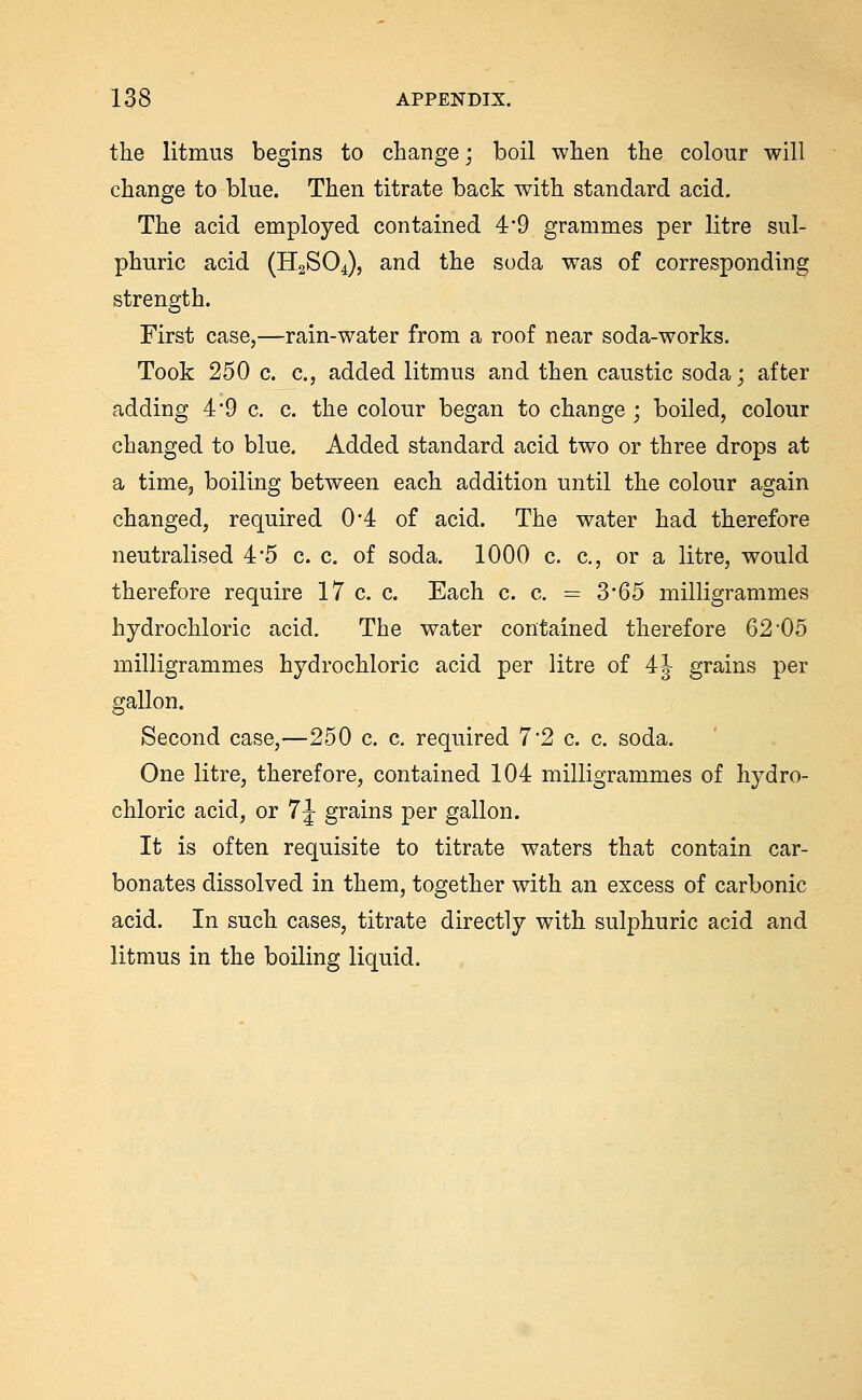 the litmus begins to change; boil when the colour will change to blue. Then titrate back with standard acid. The acid employed contained 4*9 grammes per litre sul- phuric acid (H2SO4), and the soda was of corresponding strength. First case,—rain-water from a roof near soda-works. Took 250 c. c, added litmus and then caustic soda; after adding 49 c. c. the colour began to change ; boiled, colour changed to blue. Added standard acid two or three drops at a time, boiling between each addition until the colour again changed, required 04 of acid. The water had therefore neutralised 45 c. c. of soda. 1000 c. c, or a litre, would therefore require 17 c. c. Each c. c. = 3*65 milligrammes hydrochloric acid. The water contained therefore 62'05 milligrammes hydrochloric acid per litre of 4|^ grains per gallon. Second case,—250 c. c, required 7*2 c. c. soda. One litre, therefore, contained 104 milligrammes of hydro- chloric acid, or 7J grains per gallon. It is often requisite to titrate waters that contain car- bonates dissolved in them, together with an excess of carbonic acid. In such cases, titrate directly with sulphuric acid and litmus in the boiling liquid.