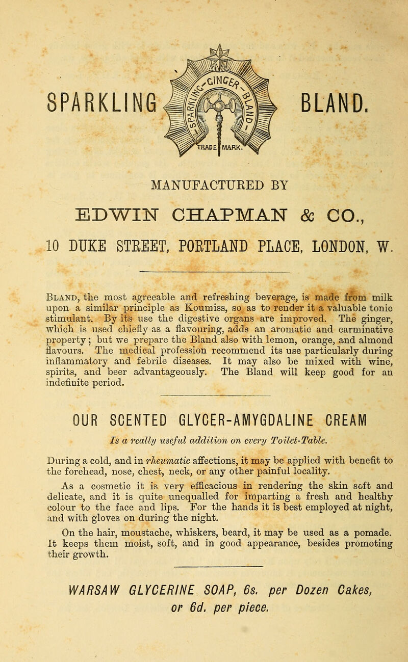 SPARKLING#Mm|m BLAND. MANUFACTURED BY EDT^IN CHAPMAN & CO., 10 DUKE STREET, POETLAND PLACE, LONDON, W. Bland, the most agreeable and refreshing beverage, is made from milk upon a similar principle as Koumiss, so. as to render it a valuable tonic stimulant. By its use the digestive organs are improved. The ginger, which is used chiefly as a flavouring, adds an aromatic and carminative property; but we prepare the Bland also with lemon, orange, and almond flavours. The medical profession recommend its use particularly during inflammatory and febrile diseases. It may also be mixed with wine, spirits, and beer advantageously. The Bland will keep good for an indefinite period. OUR SCENTED GLYCER-AMYGDALINE CREAM Is a really useful addition on every Toilet-Table. During a cold, and in rheumatic affections, it may be applied with benefit to the forehead, nose, chest, neck, or any other painful locality. As a cosmetic it is very efficacious in rendering the skin soft and delicate, and it is quite unequalled for imparting a fresh and healthy colour to the face and lips. For the hands it is best employed at night, and with gloves on during the night. On the hair, moustache, whiskers, beard, it may be used as a pomade. It keeps them moist, soft, and in good appearance, besides promoting their growth. WARSAW GLYCERINE SOAP, 6s. per Dozen Cakes, or 6d. per piece.