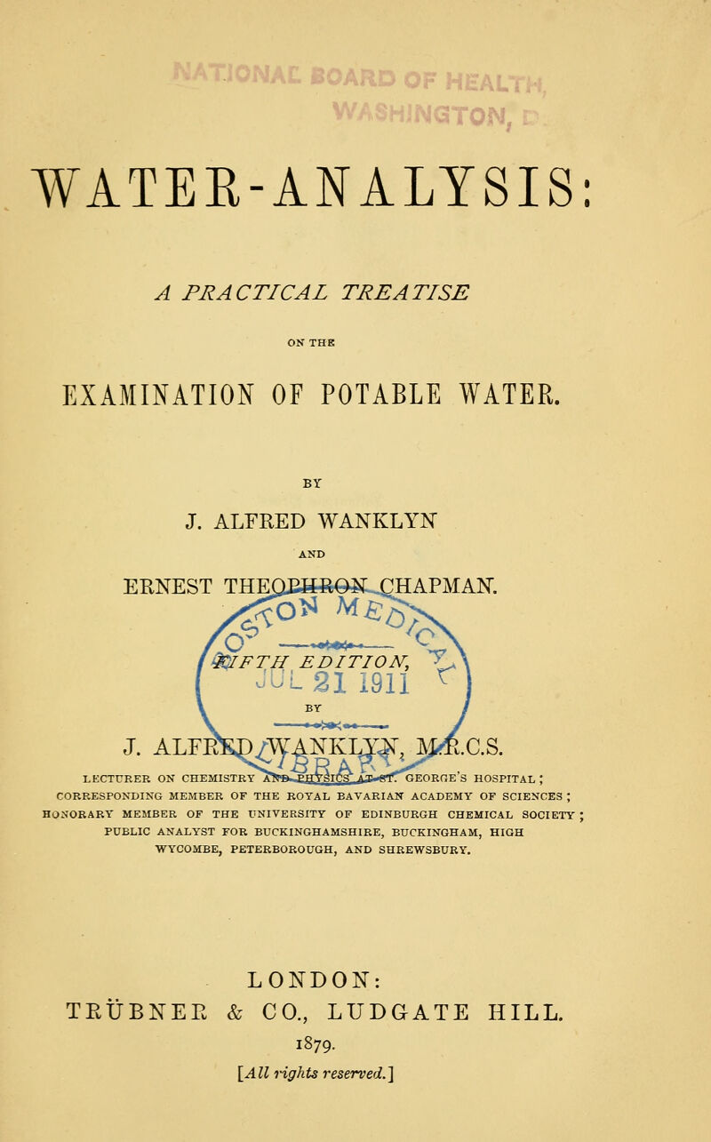 :J0NAL BOARD OF HEAL1 WASHINGTON WATER-ANALYSIS: A PRACTICAL TREATISE EXAMINATION OF POTABLE WATER. J. ALFRED WANKLYN AND ERNEST THlMEBeOSLCHAPMAN. :cr — 9QIFTH EDITION, X-> JUL 21 1911 r J. ALFESP/WANKLyj^ Jfeft.C.S. LECTURER ON CHEMISTRY f^B^PTTVflTf'g- p.v^*r*civnTir.v g HOSPITAL I CORRESPONDING MEMBER OF THE ROYAL BAVARIAN ACADEMY OF SCIENCES ; ONORARY MEMBER OF THE UNIVERSITY OF EDINBURGH CHEMICAL SOCIETY : PUBLIC ANALYST FOR BUCKINGHAMSHIRE, BUCKINGHAM, HIGH WYCOMBE, PETERBOROUGH, AND SHREWSBURY. LONDON: TRUBNEE & CO., LUDGATE HILL. 1879. [All rights reserved.]