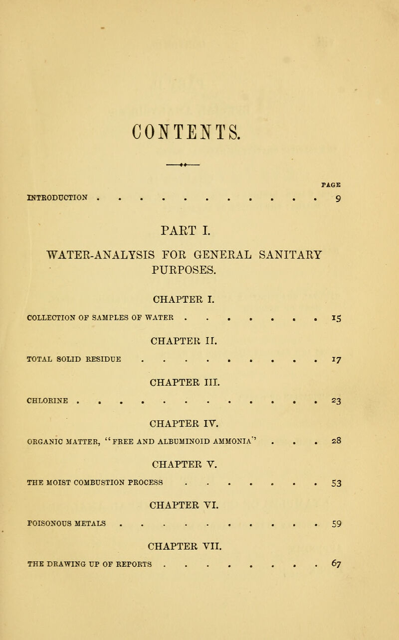 CONTENTS. PAGE INTRODUCTION 9 PAKT I. WATER-ANALYSIS FOR GENERAL SANITARY PURPOSES. CHAPTER I. COLLECTION OF SAMPLES OF WATER 15 CHAPTER II. TOTAL SOLID RESIDUE 17 CHAPTER III. CHLORINE »23 CHAPTER IV. ORGANIC MATTER,  FREE AND ALBUMINOID AMMONIA' ... 28 CHAPTER V. THE MOIST COMBUSTION PROCESS 53 CHAPTER VI. POISONOUS METALS 59 CHAPTER VII. THE DRAWING UP OF REPORTS 67