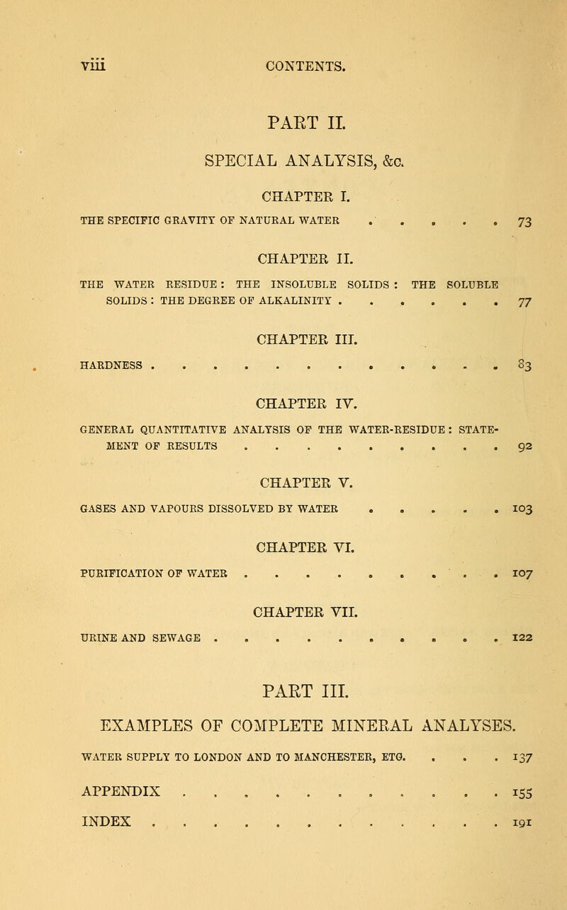 PART II SPECIAL ANALYSIS, &c. CHAPTER I. THE SPECIFIC GKAVITT OF NATURAL WATER . . . . .73 CHAPTER II. THE WATER RESIDUE : THE INSOLUBLE SOLIDS : THE SOLUBLE SOLIDS : THE DEGREE OF ALKALINITY ...... 77 CHAPTER III. HARDNESS 83 CHAPTER IV. GENERAL QUANTITATIVE ANALYSIS OF THE WATER-RESIDUE : STATE- MENT OF RESULTS 92 CHAPTER V. GASES AND VAPOURS DISSOLVED BY WATER 103 CHAPTER VI. PURIFICATION OF WATER . 107 CHAPTER VII. URINE AND SEWAGE 122 PART III. EXAMPLES OF COMPLETE MINERAL ANALYSES. WATER SUPPLY TO LONDON AND TO MANCHESTER, ETG. . . .137 APPENDIX 155 INDEX 191