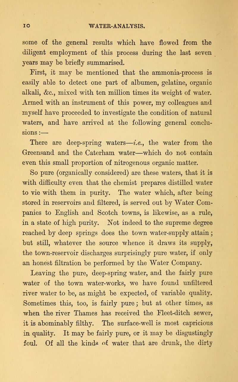 some of the general results which have flowed from the diligent employment of this process during the last seven years may be briefly summarised. First, it may be mentioned that the ammonia-process is easily able to detect one part of albumen, gelatine, organic alkali, &c, mixed with ten million times its weight of water. Armed with an instrument of this power, my colleagues and myself have proceeded to investigate the condition of natural waters, and have arrived at the following general conclu- sions :— There are deep-spring waters—i.e., the water from the Greensand and the Caterham water—which do not contain even this small proportion of nitrogenous organic matter. So pure (organically considered) are these waters, that it is with difficulty even that the chemist prepares distilled water to vie with them in purity. The water which, after being stored in reservoirs and filtered, is served out by Water Com- panies to English and Scotch towns, is likewise, as a rule, in a state of high purity. Not indeed to the supreme degree reached by deep springs does the town water-supply attain; but still, whatever the source whence it draws its supply, the town-reservoir discharges surprisingly pure water, if only an honest filtration be performed by the Water Company. Leaving the pure, deep-spring water, and the fairly pure water of the town water-works, we have found unfiltered river water to be, as might be expected, of variable quality. Sometimes this, too, is fairly pure; but at other times, as when the river Thames has received the Fleet-ditch sewer, it is abominably filthy. The surface-well is most capricious in quality. It may be fairly pure, or it may be disgustingly foul. Of all the kinds of water that are drunk, the dirty