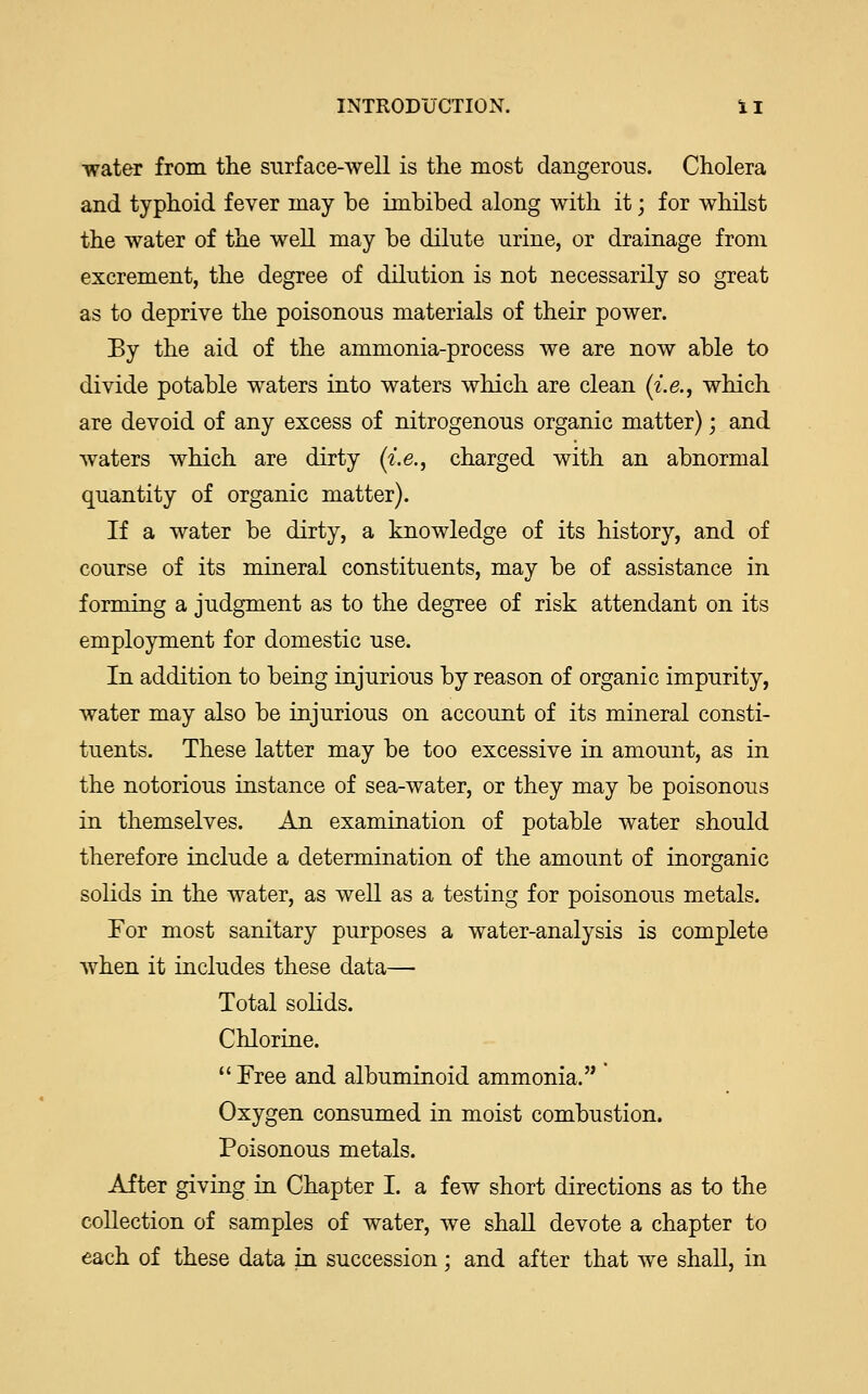 INTRODUCTION. i I water from the surface-well is the most dangerous. Cholera and typhoid fever may be imbibed along with it; for whilst the water of the well may be dilute urine, or drainage from excrement, the degree of dilution is not necessarily so great as to deprive the poisonous materials of their power. By the aid of the ammonia-process we are now able to divide potable waters into waters which are clean [i.e., which are devoid of any excess of nitrogenous organic matter); and waters which are dirty {i.e., charged with an abnormal quantity of organic matter). If a water be dirty, a knowledge of its history, and of course of its mineral constituents, may be of assistance in forming a judgment as to the degree of risk attendant on its employment for domestic use. In addition to being injurious by reason of organic impurity, water may also be injurious on account of its mineral consti- tuents. These latter may be too excessive in amount, as in the notorious instance of sea-water, or they may be poisonous in themselves. An examination of potable water should therefore include a determination of the amount of inorganic solids in the water, as well as a testing for poisonous metals. For most sanitary purposes a water-analysis is complete when it includes these data— Total solids. Chlorine.  Free and albuminoid ammonia. Oxygen consumed in moist combustion. Poisonous metals. After giving in Chapter I. a few short directions as to the collection of samples of water, we shall devote a chapter to each of these data in succession; and after that we shall, in