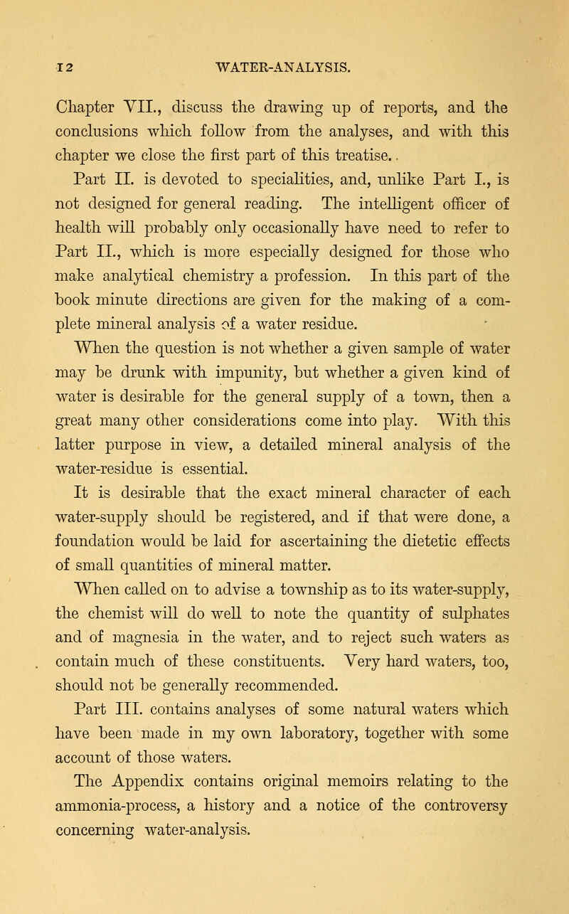 Chapter VII., discuss the drawing up of reports, and the conclusions which follow from the analyses, and with this chapter we close the first part of this treatise.. Part II. is devoted to specialities, and, unlike Part L, is not designed for general reading. The intelligent officer of health will probably only occasionally have need to refer to Part II., which is more especially designed for those who make analytical chemistry a profession. In this part of the book minute directions are given for the making of a com- plete mineral analysis of a water residue. When the question is not whether a given sample of water may be drunk with impunity, but whether a given kind of water is desirable for the general supply of a town, then a great many other considerations come into play. With this latter purpose in view, a detailed mineral analysis of the water-residue is essential. It is desirable that the exact mineral character of each water-supply should be registered, and if that were done, a foundation would be laid for ascertaining the dietetic effects of small quantities of mineral matter. When called on to advise a township as to its water-supply, the chemist will do well to note the quantity of sulphates and of magnesia in the water, and to reject such waters as contain much of these constituents. Very hard waters, too, should not be generally recommended. Part III. contains analyses of some natural waters which have been made in my own laboratory, together with some account of those waters. The Appendix contains original memoirs relating to the ammonia-process, a history and a notice of the controversy concerning water-analysis.