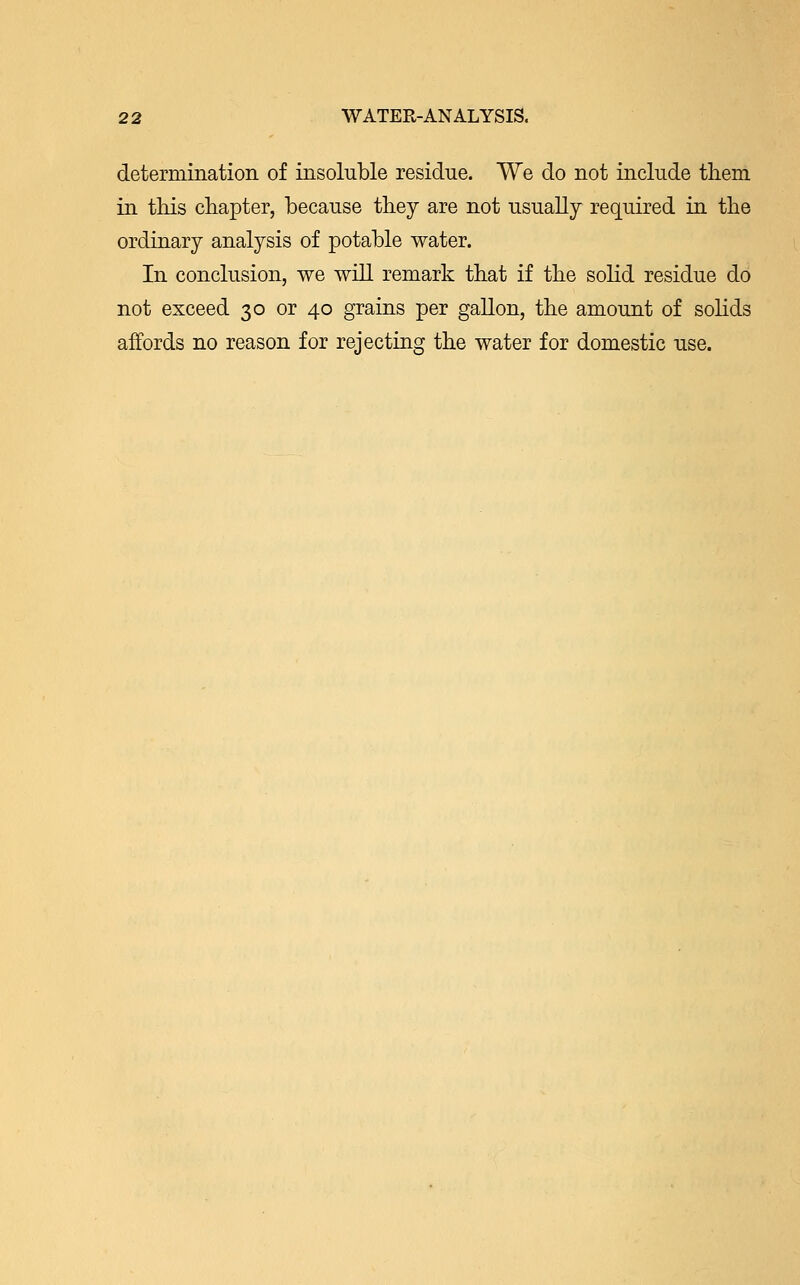 determination of insoluble residue. We do not include them in this chapter, because they are not usually required in the ordinary analysis of potable water. In conclusion, we will remark that if the solid residue do not exceed 30 or 40 grains per gallon, the amount of solids affords no reason for rejecting the water for domestic use.