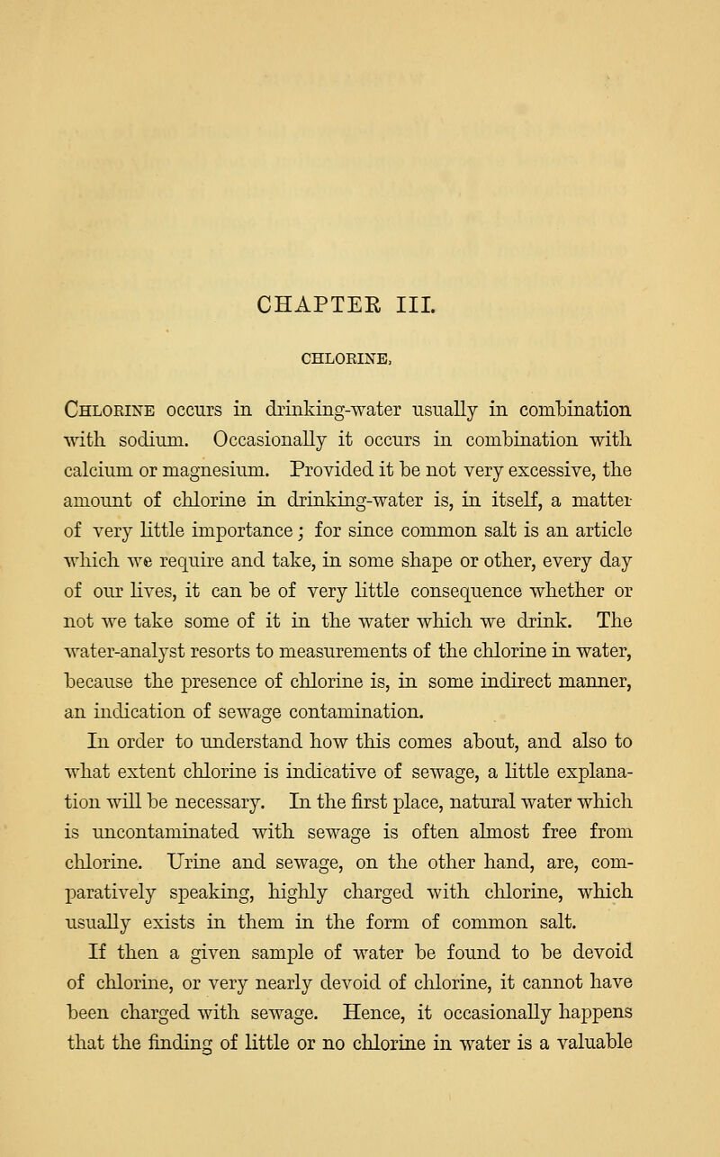 CHLORINE, Chlorine occurs in drinking-water usually in combination with, sodium. Occasionally it occurs in combination witli calcium or magnesium. Provided it be not very excessive, the amount of chlorine in drinking-water is, in itself, a matter of very little importance; for since common salt is an article which, we require and take, in some shape or other, every day of our lives, it can be of very little consequence whether or not we take some of it in the water which, we drink. The water-analyst resorts to measurements of the chlorine in water, because the presence of chlorine is, in some indirect manner, an indication of sewage contamination. In order to understand how this comes about, and also to what extent chlorine is indicative of sewage, a little explana- tion will be necessary. In the first place, natural water which is uncontaminated with sewage is often almost free from chlorine. Urine and sewage, on the other hand, are, com- paratively speaking, highly charged with, chlorine, which usually exists in them in the form of common salt. If then a given sample of water be found to be devoid of chlorine, or very nearly devoid of chlorine, it cannot have been charged with sewage. Hence, it occasionally happens that the finding of little or no chlorine in water is a valuable