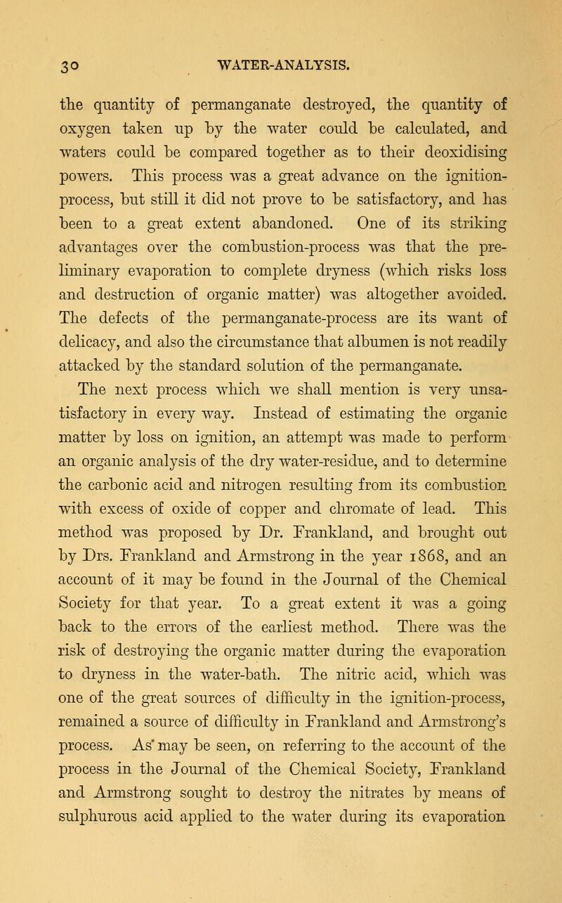 the quantity of permanganate destroyed, the quantity of oxygen taken up by the water could be calculated, and waters could be compared together as to their deoxidising powers. This process was a great advance on the ignition- process, but still it did not prove to be satisfactory, and has been to a great extent abandoned. One of its striking advantages over the combustion-process was that the pre- liminary evaporation to complete dryness (which risks loss and destruction of organic matter) was altogether avoided. The defects of the permanganate-process are its want of delicacy, and also the circumstance that albumen is not readily attacked by the standard solution of the permanganate. The next process which we shall mention is very unsa- tisfactory in every way. Instead of estimating the organic matter by loss on ignition, an attempt was made to perform an organic analysis of the dry water-residue, and to determine the carbonic acid and nitrogen resulting from its combustion with excess of oxide of copper and chromate of lead. This method was proposed by Dr. Frankland, and brought out by Drs. Frankland and Armstrong in the year 1868, and an account of it may be found in the Journal of the Chemical Society for that year. To a great extent it was a going back to the errors of the earliest method. There was the risk of destroying the organic matter during the evaporation to dryness in the water-bath. The nitric acid, which was one of the great sources of difficulty in the ignition-process, remained a source of difficulty in Frankland and Armstrong's process. As' may be seen, on referring to the account of the process in the Journal of the Chemical Society, Frankland and Armstrong sought to destroy the nitrates by means of sulphurous acid applied to the water during its evaporation