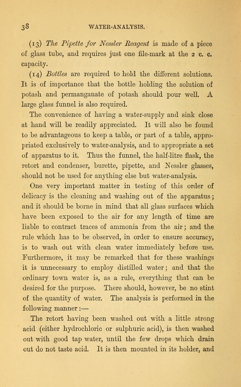 (13) The Pipette for Nessler Reagent is made of a piece of glass tube, and requires just one file-mark at the 2 c. c. capacity. (14) Bottles are required to hold the different solutions. It is of importance that the bottle holding the solution of potash and permanganate of potash should pour well. A large glass funnel is also required. The convenience of having a water-supply and sink close at hand will be readily appreciated. It will also be found to be advantageous to keep a table, or part of a table, appro- priated exclusively to water-analysis, and to appropriate a set of apparatus to it. Thus the funnel, the half-litre flask, the retort and condenser, burette, pipette, and Nessler glasses, should not be used for anything else but water-analysis. One very important matter in testing of this order of delicacy is the cleaning and washing out of the apparatus; and it should be borne in mind that all glass surfaces which have been exposed to the air for any length of time are liable to contract traces of ammonia from the air; and the rule which has to be observed, in order to ensure accuracy, is to wash out with clean water immediately before use. Furthermore, it may be remarked that for these washings it is unnecessary to employ distilled water; and that the ordinary town water is, as a rule, everything that can be desired for the purpose. There should, however, be no stint of the quantity of water. The analysis is performed in the following manner:— The retort having been washed out with a little strong acid (either hydrochloric or sulphuric acid), is then washed out with good tap water, until the few drops which drain out do not taste acid. It is then mounted in its holder, and