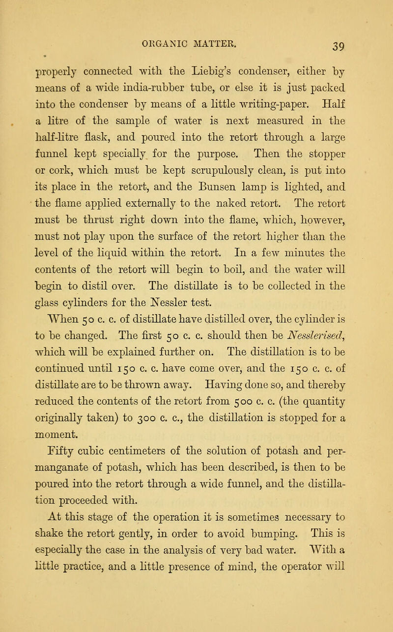 properly connected with the Liebig's condenser, either by- means of a wide india-rubber tube, or else it is just packed into the condenser by means of a little writing-paper. Half a litre of the sample of water is next measured in the half-litre flask, and poured into the retort through, a large funnel kept specially for the purpose. Then the stopper or cork, which must be kept scrupulously clean, is put into its place in the retort, and the Bunsen lamp is lighted, and the flame applied externally to the naked retort. The retort must be thrust right down into the flame, which, however, must not play upon the surface of the retort higher than the level of the liquid within the retort. In a few minutes the contents of the retort will begin to boil, and the water will begin to distil over. The distillate is to be collected in the glass cylinders for the Nessler test. When 50 c. c. of distillate have distilled over, the cylinder is to be changed. The first 50 c. c. should then be Nesslerised, which will be explained further on. The distillation is to be continued until 150 c. c. have come over, and the 150 c. c. of distillate are to be thrown away. Having done so, and thereby reduced the contents of the retort from 500 c. c. (the quantity originally taken) to 300 c. c, the distillation is stopped for a moment. Fifty cubic centimeters of the solution of potash and per- manganate of potash, which has been described, is then to be poured into the retort through a wide funnel, and the distilla- tion proceeded with. At this stage of the operation it is sometimes necessary to shake the retort gently, in order to avoid bumping. This is especially the case in the analysis of very bad water. With a little practice, and a little presence of mind, the operator will