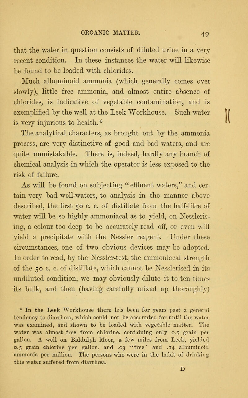 that the water in question consists of diluted urine in a very recent condition. In these instances the water will likewise be found to be loaded with, chlorides. Much albuminoid ammonia (which generally comes over slowly), little free ammonia, and almost entire absence of chlorides, is indicative of vegetable contamination, and is exemplified by the well at the Leek Workhouse. Such water is very injurious to health.* The analytical characters, as brought out by the ammonia process, are very distinctive of good and bad waters, and are quite unmistakable. There is, indeed, hardly any branch of chemical analysis in which the operator is less exposed to the risk of failure. As will be found on subjecting  effluent waters, and cer- tain very bad well-waters, to analysis in the manner above described, the first 50 c. c. of distillate from the half-litre of water will be so highly ammoniacal as to yield, on Xessleris- ing, a colour too deep to be accurately read off, or even will yield a precipitate with the Nessler reagent. Under these circumstances, one of two obvious devices may be adopted. In order to read, by the ISTessler-test, the ammoniacal strength of the 50 c. c. of distillate, which cannot be Kesslerised in its undiluted condition, we may obviously dilute it to ten times its bulk, and then (having carefully mixed up thoroughly) * In the Leek Workhouse there has been for years past a general tendency to diarrhcea, which could not be accounted for until the water was examined, and shown to be loaded with vegetable matter. The water was almost free from chlorine, containing only 0.5 grain per gallon. A well on Biddulph Moor, a few miles from Leek, yielded 0.5 grain chlorine per gallon, and .03 free and .14 albuminoid ammonia per million. The persons who were in the habit of drinking this water suffered from diarrhcea. D l(