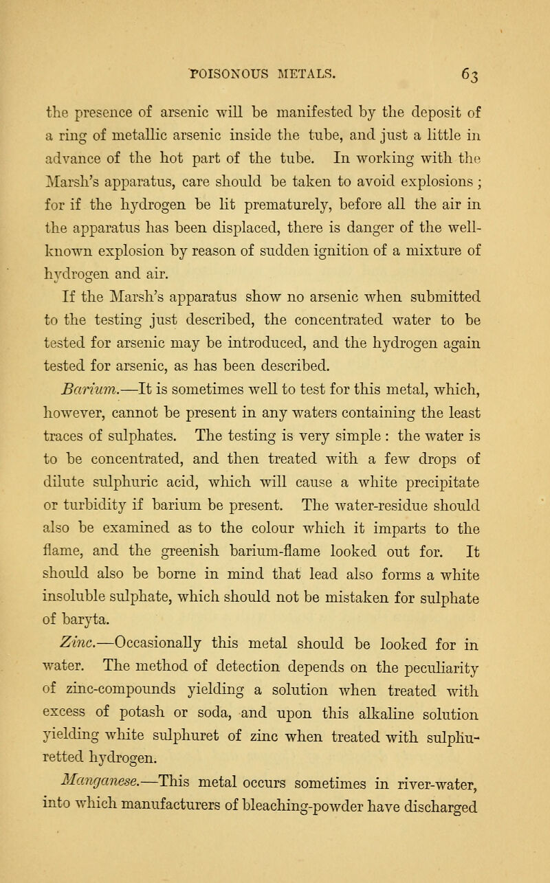 the presence of arsenic will be manifested by the deposit of a ring of metallic arsenic inside the tube, and just a little in advance of the hot part of the tube. In working with the Marsh's apparatus, care should be taken to avoid explosions; for if the hydrogen be lit prematurely, before all the air in the apparatus has been displaced, there is danger of the well- known explosion by reason of sudden ignition of a mixture of hydrogen and air. If the Marsh's apparatus show no arsenic when submitted to the testing just described, the concentrated water to be tested for arsenic may be introduced, and the hydrogen again tested for arsenic, as has been described. Barium.—It is sometimes well to test for this metal, which, however, cannot be present in any waters containing the least traces of sulphates. The testing is very simple : the water is to be concentrated, and then treated with a few drops of dilute sulphuric acid, which will cause a white precipitate or turbidity if barium be present. The water-residue should also be examined as to the colour which it imparts to the flame, and the greenish barium-flame looked out for. It should also be borne in mind that lead also forms a white insoluble sulphate, which should not be mistaken for sulphate of baryta. Zinc.—Occasionally this metal should be looked for in water. The method of detection depends on the peculiarity of zinc-compounds yielding a solution when treated with excess of potash or soda, and upon this alkaline solution yielding white sulphuret of zinc when treated with sulphu- retted hydrogen. Manganese.—This metal occurs sometimes in river-water, into which manufacturers of bleaching-powder have discharged