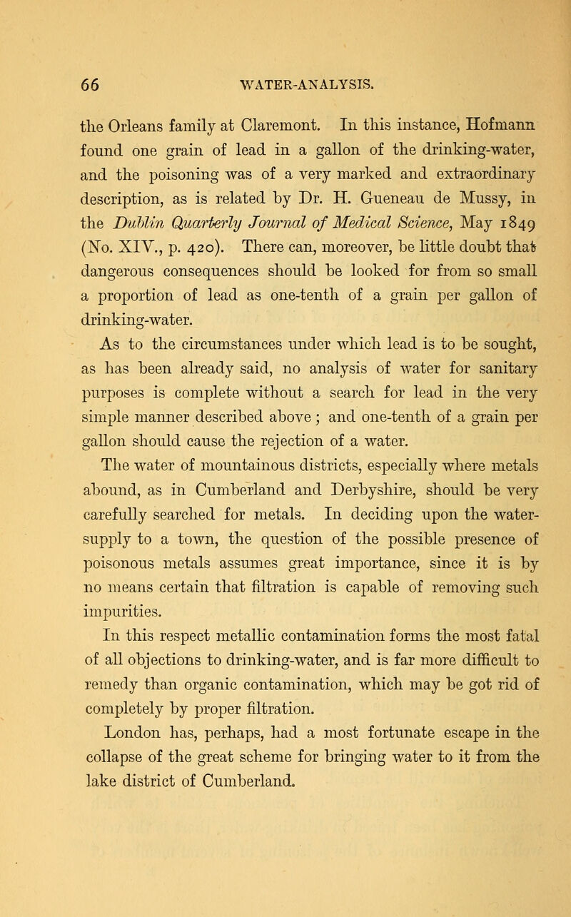 the Orleans family at Claremont. In this instance, Hofmann found one grain of lead in a gallon of the drinking-water, and the poisoning was of a very marked and extraordinary description, as is related by Dr. H. Gueneau de Mussy, in the Dublin Quarterly Journal of Medical Science, May 1849 (No. XIV., p. 420). There can, moreover, be little doubt thafc dangerous consequences should be looked for from so small a proportion of lead as one-tenth of a grain per gallon of drinking-water. As to the circumstances under which lead is to be sought, as has been already said, no analysis of water for sanitary purposes is complete without a search for lead in the very simple manner described above; and one-tenth of a grain per gallon should cause the rejection of a water. The water of mountainous districts, especially where metals abound, as in Cumberland and Derbyshire, should be very carefully searched for metals. In deciding upon the water- supply to a town, the question of the possible presence of poisonous metals assumes great importance, since it is by no means certain that filtration is capable of removing such impurities. In this respect metallic contamination forms the most fatal of all objections to drinking-water, and is far more difficult to remedy than organic contamination, which may be got rid of completely by proper filtration. London has, perhaps, had a most fortunate escape in the collapse of the great scheme for bringing water to it from the lake district of Cumberland.