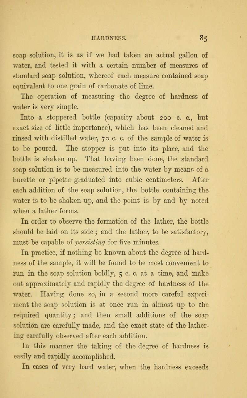 soap solution, it is as if Aye had taken an actual gallon of water, and tested it with a certain number of measures of standard soap solution, whereof each measure contained soap equivalent to one grain of carbonate of lime. The operation of measuring the degree of hardness of water is very simple. Into a stoppered bottle (capacity about 200 c. c, but exact size of little importance), which has been cleaned and rinsed with distilled water, 70 c. c. of the sample of water is to be poured. The stopper is put into its place, and the bottle is shaken up. That having been done, the standard soap solution is to be measured into the water by means of a burette or pipette graduated into cubic centimeters. After each addition of the soap solution, the bottle containing the water is to be shaken up, and the point is by and by noted when a lather forms. In order to observe the formation of the lather, the bottle should be laid on its side; and the lather, to be satisfactory, must be capable of persisting for five minutes. In practice, if nothing be known about the degree of hard- ness of the sample, it will be found to be most convenient to run in the soap solution boldly, 5 c. c. at a time, and make out approximately and rapidly the degree of hardness of the water. Having done so, in a second more careful experi- ment the soap solution is at once run in almost up to the required quantity; and then small additions of the soap solution are carefully made, and the exact state of the lather- ing carefully observed after each addition. In this manner the taking of the degree of hardness is easily and rapidly accomplished. In cases of very hard water, when the hardness exceeds