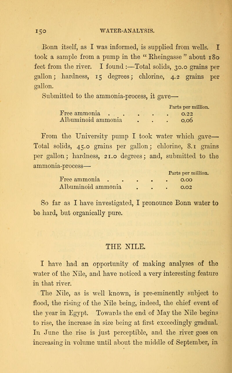 Bonn itself, as I was informed, is supplied from wells. I took a sample from a pump in the  Kheingasse  about 180 feet from the river. I found :—Total solids, 30.0 grains per gallon; hardness, 15 degrees; chlorine, 4.2 grains per gallon. Submitted to the ammonia-process, it gave— Parts per million. Free ammonia . . . . . 0.22 Albuminoid ammonia . . . 0.06 From the University pump I took water which gave— Total solids, 45.0 grains per gallon; chlorine, 8.1 grains per gallon; hardness, 21.0 degrees; and, submitted to the ammonia-process— Parts per million. Free ammonia 0.00 Albuminoid ammonia . . . 0.02 So far as I have investigated, I pronounce Bonn water to be hard, but organically pure. THE NILE. I have had an opportunity of making analyses of the water of the Nile, and have noticed a very interesting feature in that river. The Nile, as is well known, is pre-eminently subject to flood, the rising of the Nile being, indeed, the chief event of the year in Egypt. Towards the end of May the Nile begins to rise, the increase in size being at first exceedingly gradual. In June the rise is just perceptible, and the river goes on increasing in volume until about the middle of September, in