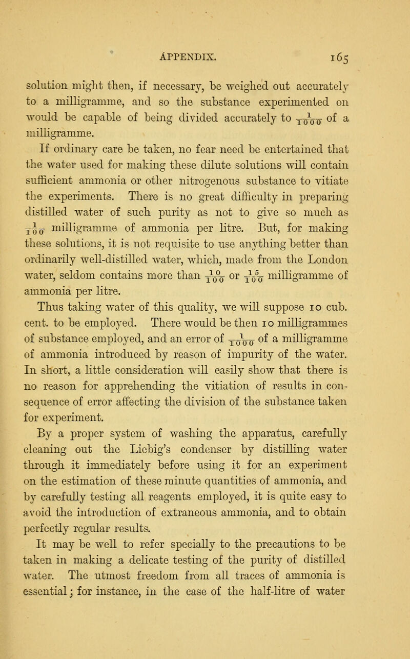 solution might then, if necessary, be weighed out accurately to a milligramme, and so the substance experimented on would be capable of being divided accurately to yqV^- of a milligramme. If ordinary care be taken, no fear need be entertained that the water used for making these dilute solutions will contain sufficient ammonia or other nitrogenous substance to vitiate the experiments. There is no great difficulty in preparing distilled water of such purity as not to give so much as tJq- milligramme of ammonia per litre. But, for making these solutions, it is not requisite to use anything better than ordinarily well-distilled water, which, made from the London water, seldom contains more than y1^- or ^0% milligramme of ammonia per litre. Thus taking water of this quality, we will suppose 10 cub. cent, to be employed. There would be then 10 milligrammes of substance employed, and an error of 10100 of a milligramme of ammonia introduced by reason of impurity of the water. In short, a little consideration will easily show that there is no reason for apprehending the vitiation of results in con- sequence of error affecting the division of the substance taken for experiment. By a proper system of washing the apparatus, carefully cleaning out the Liebig's condenser by distilling water through it immediately before using it for an experiment on the estimation of these minute quantities of ammonia, and by carefully testing all reagents employed, it is quite easy to avoid the introduction of extraneous ammonia, and to obtain perfectly regular results. It may be well to refer specially to the precautions to be taken in making a delicate testing of the purity of distilled water. The utmost freedom from all traces of ammonia is essential; for instance, in the case of the half-litre of water