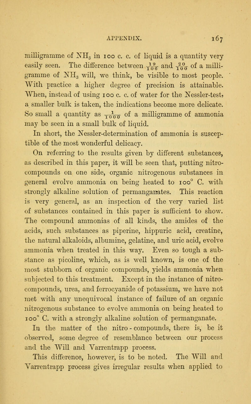milligramme of XH3 in 100 c. c. of liquid is a quantity very easily seen. The difference between T^ and ££$ of a milli- gramme of NH3 will, we think, be visible to most people. With practice a higher degree of precision is attainable. When, instead of using 100 c. c. of water for the Nessler-test> a smaller bulk is taken, the indications become more delicate. So small a quantity as 10100 of a milligramme of ammonia may be seen in a small bulk of liquid. In short, the Messier-determination of ammonia is suscep- tible of the most wonderful delicacy. On referring to the results given by different substances, as described in this paper, it will be seen that, putting nitro- compounds on one side, organic nitrogenous substances in general evolve ammonia on being heated to ioo° C. with strongly alkaline solution of permanganates. This reaction is very general, as an inspection of the very varied list of substances contained in this paper is sufficient to show. The compound ammonias of all kinds, the amides of the acids, such substances as piperine, hippuric acid, creatine, the natural alkaloids, albumine, gelatine, and uric acid, evolve ammonia when treated in this way. Even so tough a sub- stance as picoline, which, as is well known, is one of the most stubborn of organic compounds, yields ammonia when subjected to this treatment. Except in the instance of nitro- compounds, urea, and ferrocyanide of potassium, we have not met with any unequivocal instance of failure of an organic nitrogenous substance to evolve ammonia on being heated to ioo° C. with a strongly alkaline solution of permanganate. In the matter of the nitro - compounds, there is, be it observed, some degree of resemblance between our process and the Will and Yarrentrapp process. This difference, however, is to be noted. The Will and Yarrentrapp process gives irregular results when applied to