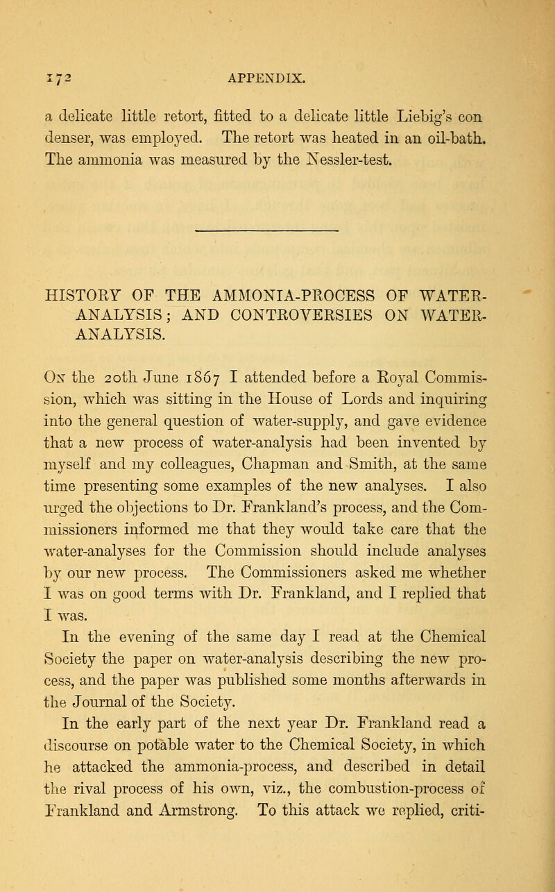 a delicate little retort, fitted to a delicate little Liebig's con denser, was employed. The retort was heated in an oil-bath. The ammonia was measured by the Nessler-test. HISTORY OF THE AMMONIA-PROCESS OF WATER- ANALYSIS ; AND CONTROVERSIES ON WATER- ANALYSIS. On the 20th June 1867 I attended before a Royal Commis- sion, which was sitting in the House of Lords and inquiring into the general question of water-supply, and gave evidence that a new process of water-analysis had been invented by myself and my colleagues, Chapman and Smith, at the same time presenting some examples of the new analyses. I also urged the objections to Dr. Frankland's process, and the Com- missioners informed me that they would take care that the water-analyses for the Commission should include analyses by our new process. The Commissioners asked me whether I was on good terms with Dr. Frankland, and I replied that I was. In the evening of the same day I read at the Chemical Society the paper on water-analysis describing the new pro- cess, and the paper was published some months afterwards in the Journal of the Society. In the early part of the next year Dr. Frankland read a discourse on potable water to the Chemical Society, in which he attacked the ammonia-process, and described in detail the rival process of his own, viz., the combustion-process 01 Frankland and Armstrong. To this attack we replied, criti-