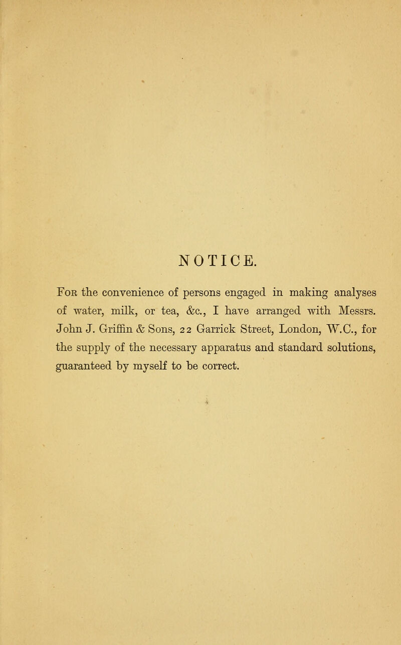 NOTICE. For the convenience of persons engaged in making analyses of water, milk, or tea, &c, I have arranged with Messrs. John J. Griffin & Sons, 22 Garrick Street, London, W.C., for the supply of the necessary apparatus and standard solutions, guaranteed by myself to be correct.