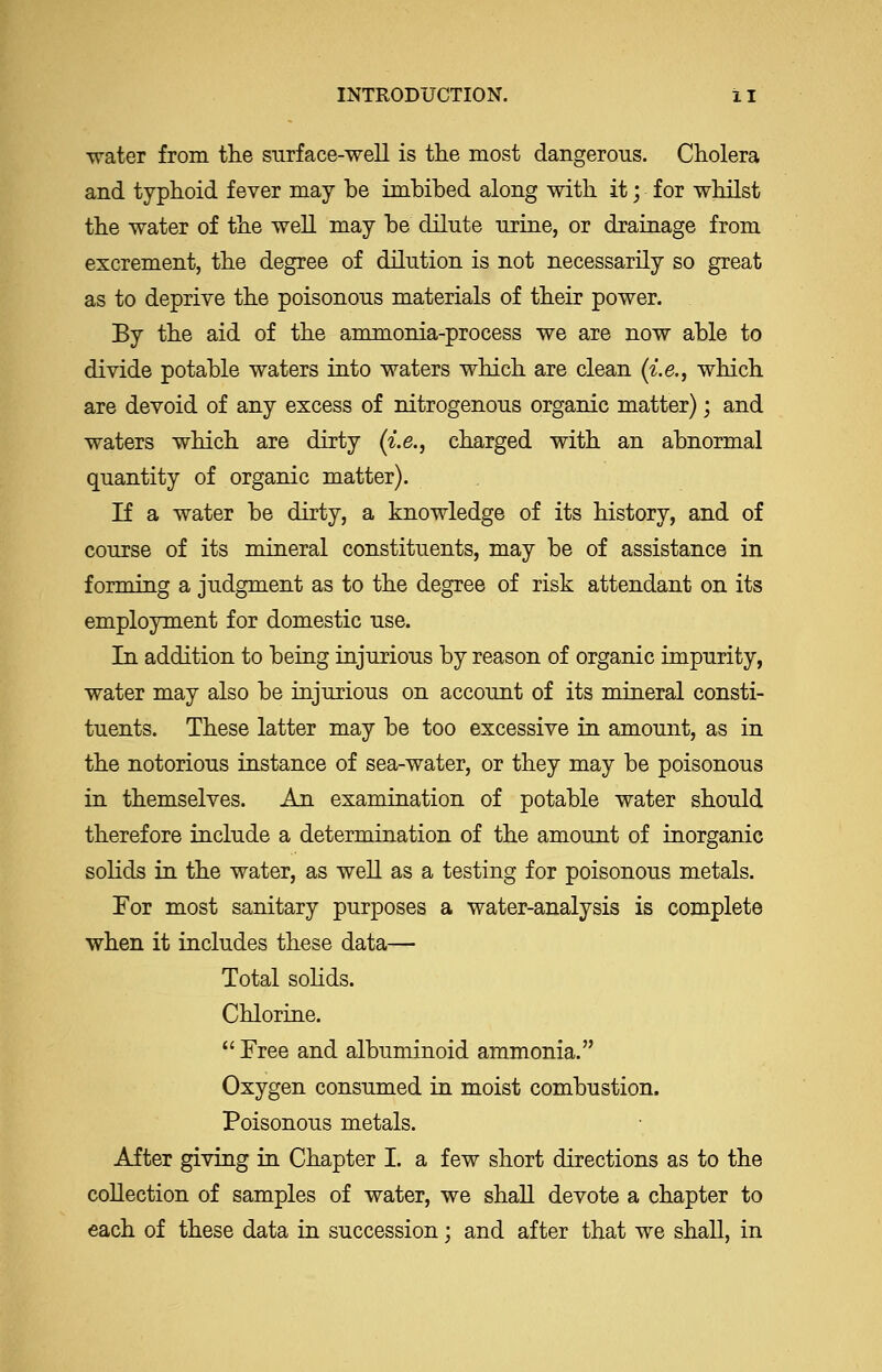 INTRODUCTION. i I \rater from the surface-well is the most dangerous. Cholera and typhoid fever may be imbibed along with it; for whilst the water of the well may be dilute urine, or drainage from excrement, the degree of dilution is not necessarily so great as to deprive the poisonous materials of their power. By the aid of the ammonia-process we are now able to divide potable waters into waters which are clean {i.e., which are devoid of any excess of nitrogenous organic matter); and waters which are dirty (i.e., charged with an abnormal quantity of organic matter). If a water be dirty, a knowledge of its history, and of course of its mineral constituents, may be of assistance in forming a judgment as to the degree of risk attendant on its employment for domestic use. In addition to being injurious by reason of organic impurity, water may also be injurious on account of its mineral consti- tuents. These latter may be too excessive in amount, as in the notorious instance of sea-water, or they may be poisonous in themselves. An examination of potable water should therefore include a determination of the amount of inorganic solids in the water, as well as a testing for poisonous metals. For most sanitary purposes a water-analysis is complete when it includes these data— Total sohds. Chlorine.  Free and albuminoid ammonia. Oxygen consumed in moist combustion. Poisonous metals. After giving in Chapter I. a few short directions as to the collection of samples of water, we shall devote a chapter to each of these data in succession; and after that we shall, in