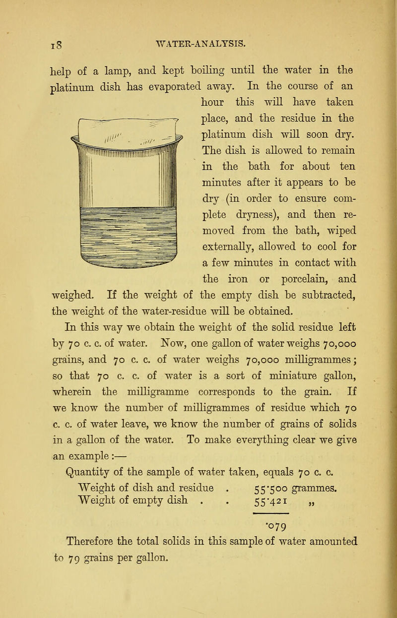 help of a lamp, and kept boiling until tlie water in the platinum dish, has evaporated away. In the course of an hour this will have taken place, and the residue in the platinum dish will soon dry. The dish is allowed to remain in the bath for about ten minutes after it appears to be dry (in order to ensure com- plete dryness), and then re- moved from the bath, wiped externally, allowed to cool for a few minutes in contact with the iron or porcelain, and weighed. If the weight of the empty dish be subtracted, the weight of the water-residue will be obtained. In this way we obtain the weight of the sohd residue left by 70 c. c. of water. Now, one gallon of water weighs 70,000 grains, and 70 c. c. of water weighs 70,000 milligrammes; so that 70 c. c. of water is a sort of miniature gallon, wherein the milligramme corresponds to the grain. If we know the number of milligrammes of residue which 70 c. c. of water leave, we know the number of grains of solids in a gallon of the water. To make everything clear we give an example:— Quantity of the sample of water taken, equals 70 c. c. Weight of dish and residue . 5 5'5 00 grammes. Weight of empty dish 55'42i „ •079 Therefore the total soHds in this sample of water amounted to 79 grains per gallon.