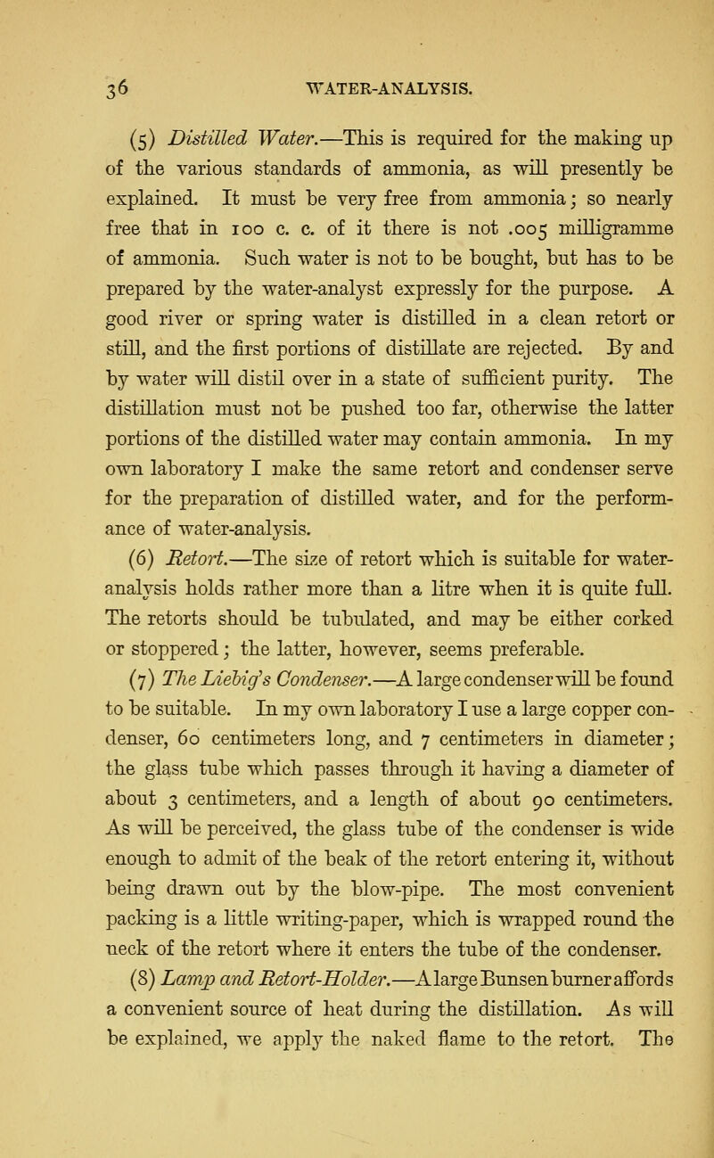 (5) Distilled Water.—This is required for tlie making up of tlie various standards of ammonia, as will presently be explained. It must be very free from ammonia; so nearly free tbat in 100 c. c. of it there is not .005 milligramme of ammonia. Such water is not to be bought, but has to be prepared by the water-analyst expressly for the purpose. A good river or spring water is distilled in a clean retort or still, and the first portions of distillate are rejected. By and by water will distil over in a state of sufficient purity. The distillation must not be pushed too far, otherwise the latter portions of the distilled water may contain ammonia. In my own laboratory I make the same retort and condenser serve for the preparation of distilled water, and for the perform- ance of water-analysis. (6) Retort.—The size of retort which is suitable for water- analysis holds rather more than a litre when it is quite full. The retorts should be tubulated, and may be either corked or stoppered; the latter, however, seems preferable. (7) TlieLieMg's Condenser.—^A large condenser will be found to be suitable. In my own laboratory I use a large copper con- denser, 60 centimeters long, and 7 centimeters in diameter; the glass tube which passes through it having a diameter of about 3 centimeters, and a length of about 90 centimeters. As will be perceived, the glass tube of the condenser is wide enough to admit of the beak of the retort entering it, without being drawn out by the blow-pipe. The most convenient packing is a little writing-paper, which is wrapped round the neck of the retort where it enters the tube of the condenser. (8) Lamp and RetoH-Holder.—AlargeBunsenburnerafi'ords a convenient source of heat during the distillation. As will be explained, we apply the naked flame to the retort. The