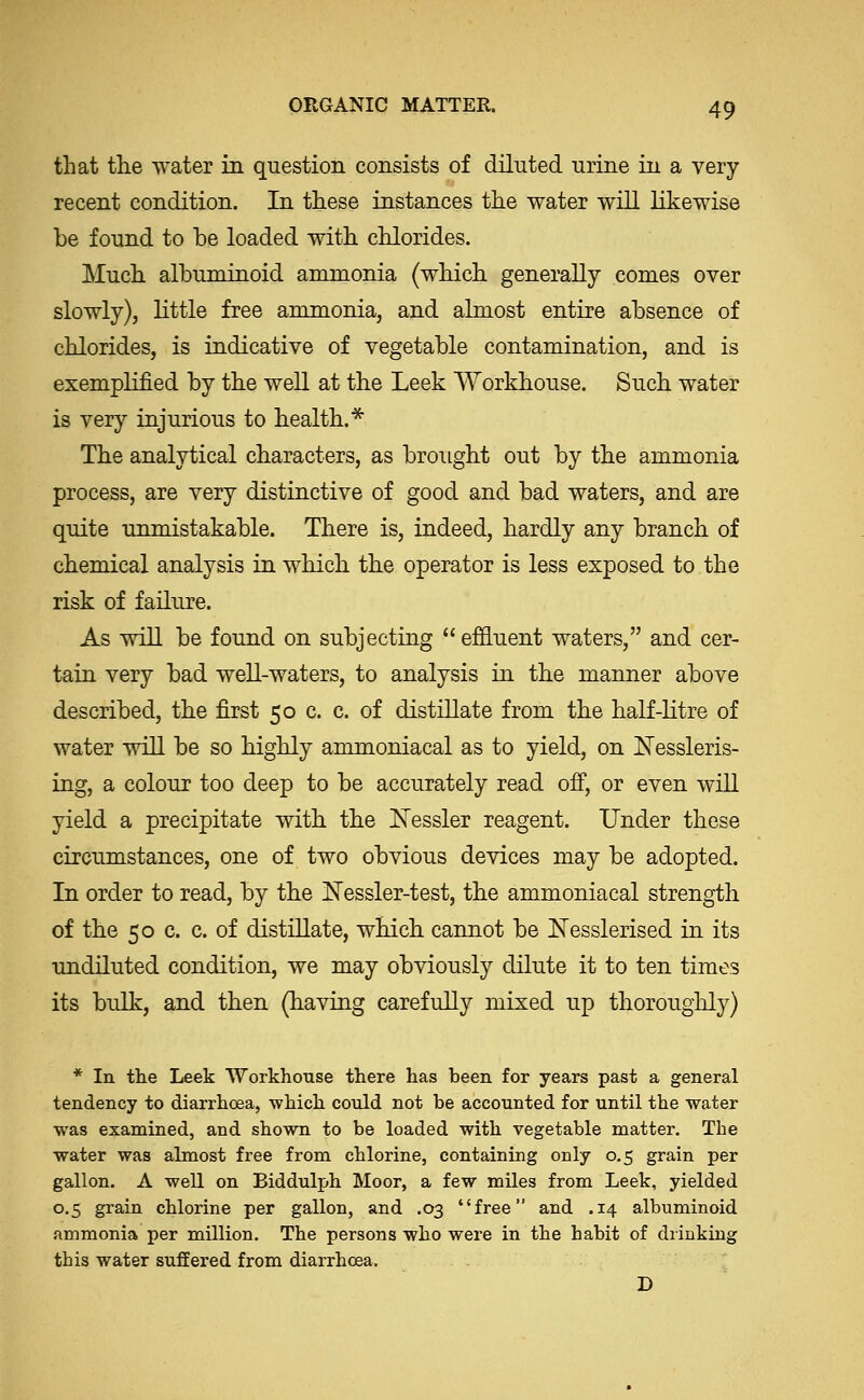 that the water in question consists of diluted urine in a very recent condition. In these instances the water will likewise be found to be loaded with chlorides. Much albuminoid ammonia (which generally comes over slowly), little free ammonia, and almost entire absence of chlorides, is indicative of vegetable contamination, and is exemplified by the well at the Leek Workhouse. Such water is very injurious to health.* The analytical characters, as brought out by the ammonia process, are very distinctive of good and bad waters, and are quite unmistakable. There is, indeed, hardly any branch of chemical analysis in which the operator is less exposed to the risk of failure. As will be found on subjecting  ef&uent waters, and cer- tain very bad well-waters, to analysis in the manner above described, the first 50 c. c. of distillate from the half-litre of water will be so highly ammoniacal as to yield, on Il^essleris- ing, a colour too deep to be accurately read ofi, or even will yield a precipitate with the Nessler reagent. Under these circumstances, one of two obvious devices may be adopted. In order to read, by the USTessler-test, the ammoniacal strength of the 50 c. c. of distillate, which cannot be !N'esslerised in its undiluted condition, we may obviously dilute it to ten times its bulk, and then (having carefully mixed up thorouglily) * In tlie Leek Workhouse there has been for years past a general tendency to diarrhoea, which could not be accounted for until the water was examined, and shown to be loaded with vegetable matter. The water was almost free from chlorine, containing only 0,5 grain per gallon. A well on Biddulph Moor, a few miles from Leek, yielded 0.5 grain chlorine per gallon, and .03 free and .14 albuminoid ammonia per million. The persons who were in the habit of drinking this water suffered from diarrhoea. D