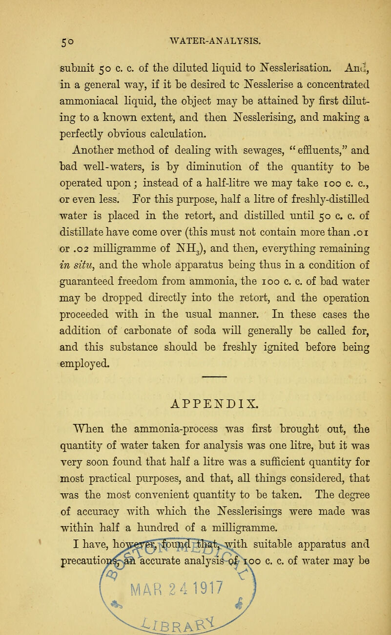 submit 50 c. c. of the dilnted liquid to Nesslerisation. And, in a general way, if it be desired to IlTesslerise a concentrated ammoniacal liquid, tbe object may be attained by first dilut- ing to a known extent, and tben Nesslerising, and making a perfectly obvious calculation. Another method of dealiug with sewages,  effluents, and bad well-waters, is by diminution of the quantity to be operated upon; instead of a haK-litre we may take 100 c. c, or even less. For this purpose, half a litre of freshly-distilled water is placed in the retort, and distilled until 50 c. c. of distillate have come over (this must not contain more than .01 or .02 milligramme of ISJ^Hg), and then, everything remaining in situ, and the whole apparatus being thus in a condition of guaranteed freedom from ammonia, the 100 c. c. of bad water may be dropped directly into the retort, and the operation proceeded with in the usual manner. In these cases the addition of carbonate of soda will generally be called for, and this substance should be freshly ignited before being employed. appe:n'dix. When the ammonia-process was first brought out, the quantity of water taken for analysis was one litre, but it was very soon found that haK a litre was a sufficient quantity for most practical purposes, and that, all things considered, that was the most convenient quantity to be taken. The degree of accuracy with which the Nesslerisings were made was within half a hundred of a milligramme. I have, ho^isef^^^i^J^Satesmth suitable apparatus and precaution!^^ accurate analysi^-g^\po c. c. of water may be