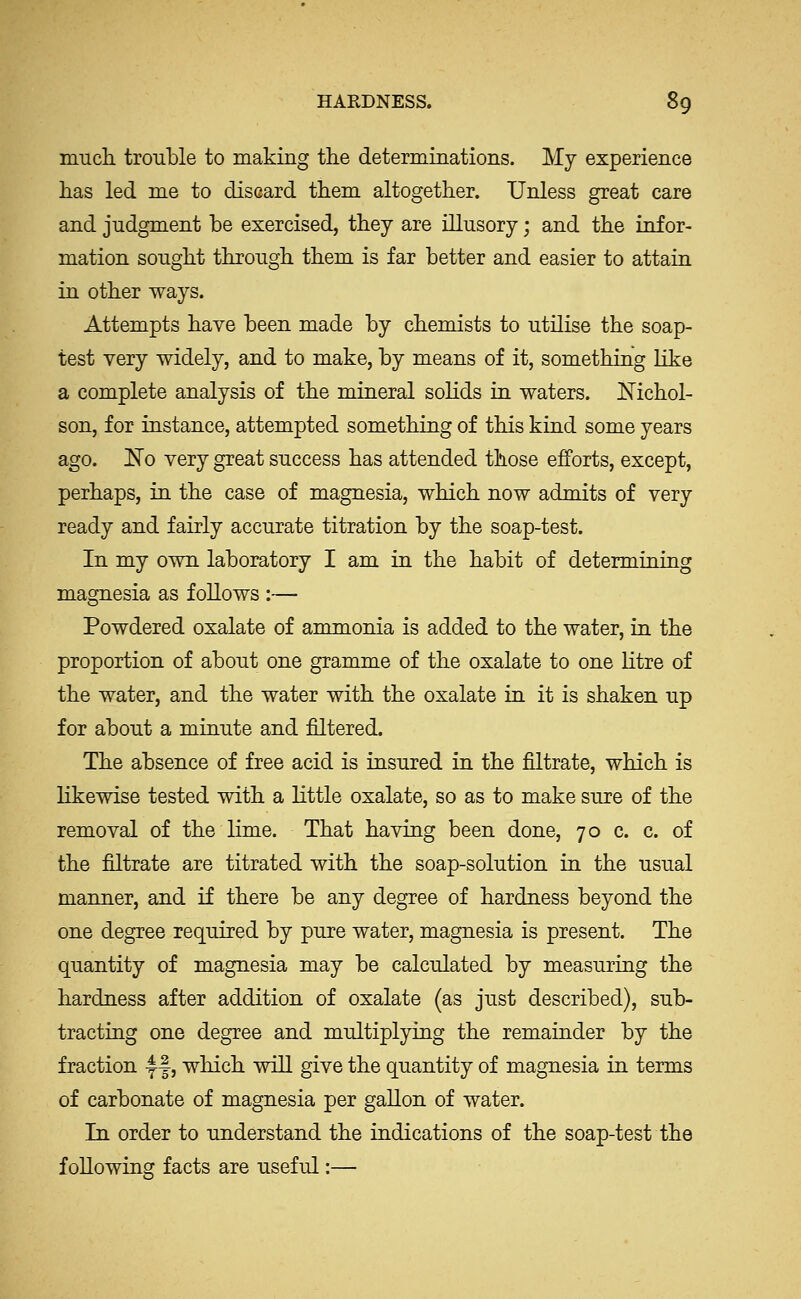 mucli trouble to making the determinations. My experience lias led me to discard them altogether. Unless great care and judgment be exercised, they are illusory; and the infor- mation sought through them is far better and easier to attain in other ways. Attempts have been made by chemists to utilise the soap- test very widely, and to make, by means of it, something like a complete analysis of the mineral sohds in waters. Kichol- son, for instance, attempted something of this kind some years ago. 1^0 very great success has attended those efforts, except, perhaps, in the case of magnesia, which now admits of very ready and fairly accurate titration by the soap-test. In my own laboratory I am in the habit of determining magnesia as follows :— Powdered oxalate of ammonia is added to the water, in the proportion of about one gramme of the oxalate to one litre of the water, and the water with the oxalate in it is shaken up for about a minute and filtered. The absence of free acid is insured in the filtrate, which is likewise tested with a little oxalate, so as to make sure of the removal of the lime. That having been done, 70 c. c. of the filtrate are titrated with the soap-solution in the usual manner, and if there be any degree of hardness beyond the one degree required by pure water, magnesia is present. The quantity of magnesia may be calculated by measuriag the hardness after addition of oxalate (as just described), sub- tracting one degree and multiplying the remainder by the fraction 4^|, which will give the quantity of magnesia in terms of carbonate of magnesia per gallon of water. In order to understand the indications of the soap-test the following facts are useful:—