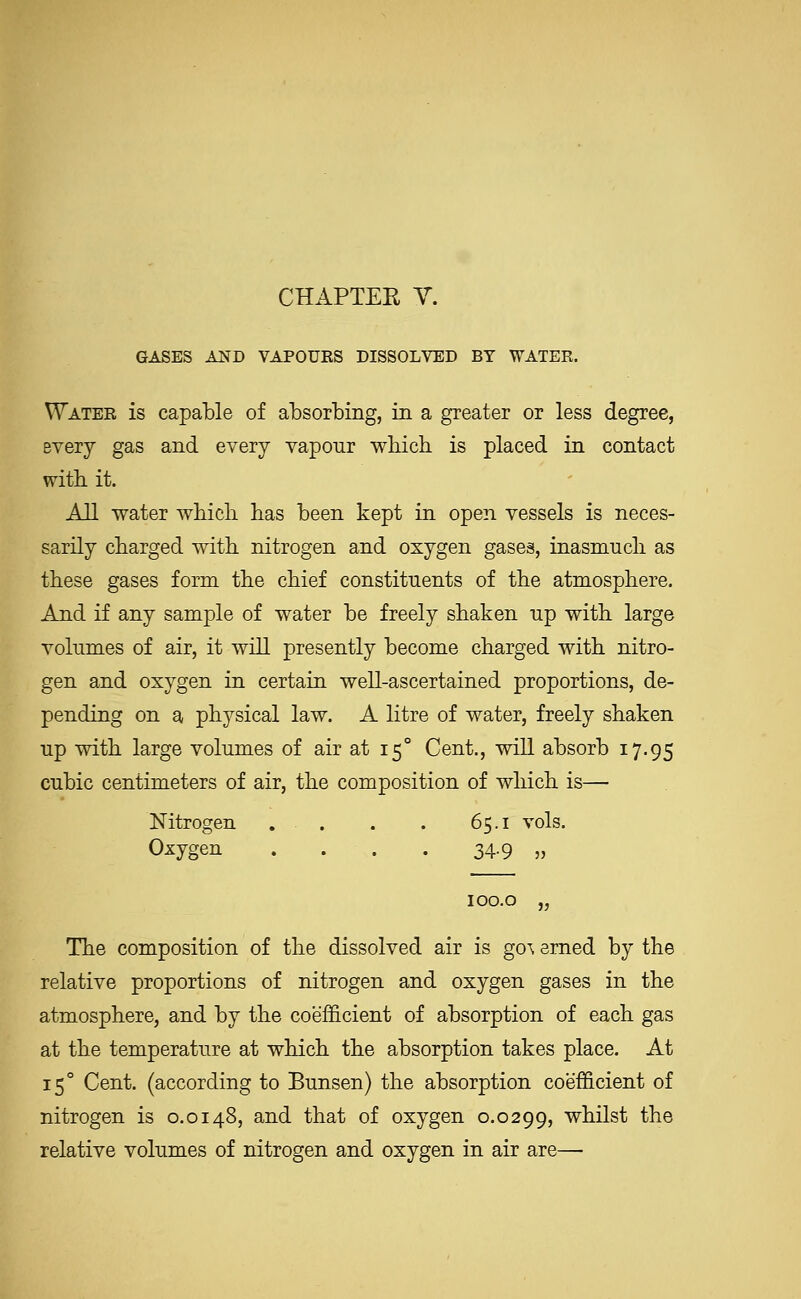 GASES AND VAPOUES DISSOLVED BY WATER. Water is capable of absorbing, in a greater or less degree, every gas and every vapour wliich is placed in contact witb it. AH water wbicb has been kept in open vessels is neces- sarily charged witb nitrogen and oxygen gases, inasmucli as these gases form the chief constituents of the atmosphere. And if any sample of water be freely shaken up with large volumes of air, it will presently become charged with nitro- gen and oxygen in certain well-ascertained proportions, de- pending on a physical law. A litre of water, freely shaken up with large volumes of air at 15° Cent., will absorb 17.95 cubic centimeters of air, the composition of which is— Nitrogen . . . , 65.1 vols. Oxygen . . . . 34.9 „ lOO.O „ The composition of the dissolved air is go\ erned by the relative proportions of nitrogen and oxygen gases in the atmosphere, and by the coefficient of absorption of each gas at the temperature at wliich the absorption takes place. At 15° Cent, (according to Bunsen) the absorption coefficient of nitrogen is 0.0148, and that of oxygen 0.0299, whilst the relative volumes of nitrogen and oxygen in air are—